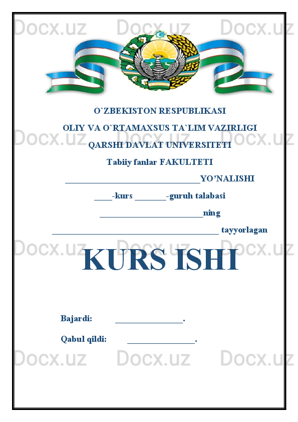 O`ZBEKISTON RESPUBLIKASI 
OLIY VA O`RTAMAXSUS TA`LIM VAZIRLIGI 
QARSHI DAVLAT UNIVERSITETI
Tabiiy fanlar FAKULTETI
______________________________YO’NALISHI
____-kurs _______-guruh talabasi 
_______________________ning 
_____________________________________ tayyorlagan 
KURS ISHI
   
Bajardi:          _______________.
Qabul qildi:         _______________. 