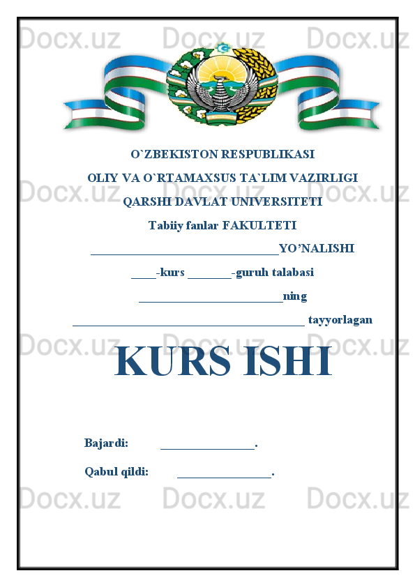 O`ZBEKISTON RESPUBLIKASI 
OLIY VA O`RTAMAXSUS TA`LIM VAZIRLIGI 
QARSHI DAVLAT UNIVERSITETI
Tabiiy fanlar FAKULTETI
______________________________YO’NALISHI
____-kurs _______-guruh talabasi 
_______________________ning 
_____________________________________ tayyorlagan 
KURS ISHI
   
Bajardi:          _______________.
Qabul qildi:         _______________.