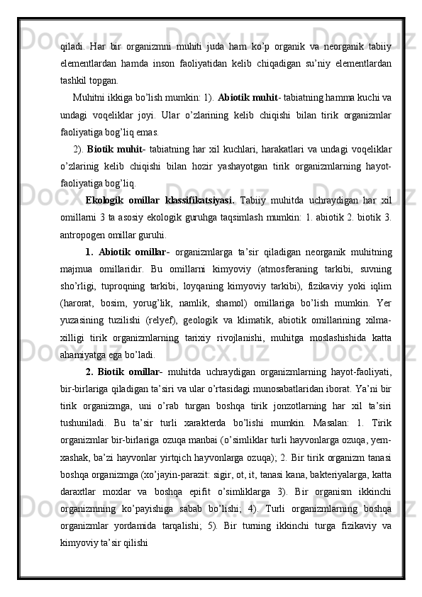 qiladi.   Har   bir   organizmni   muhiti   juda   ham   ko’p   organik   va   neorganik   tabiiy
elementlardan   hamda   inson   faoliyatidan   kelib   chiqadigan   su’niy   elementlardan
tashkil topgan.
Muhitni ikkiga bo’lish mumkin: 1).  Abiotik muhit - tabiatning hamma kuchi va
undagi   voqeliklar   joyi.   Ular   o’zlarining   kelib   chiqishi   bilan   tirik   organizmlar
faoliyatiga bog’liq emas.
2).   Biotik   muhit-   tabiatning   har   xil   kuchlari,   harakatlari   va   undagi   voqeliklar
o’zlarinig   kelib   chiqishi   bilan   hozir   yashayotgan   tirik   organizmlarning   hayot-
faoliyatiga bog’liq.
Ekologik   omillar   klassifikatsiyasi.   Tabiiy   muhitda   uchraydigan   har   xil
omillarni 3 ta asosiy ekologik guruhga taqsimlash mumkin: 1. abiotik 2. biotik 3.
antropogen omillar guruhi.
1.   Abiotik   omillar-   organizmlarga   ta’sir   qiladigan   neorganik   muhitning
majmua   omillaridir.   Bu   omillarni   kimyoviy   (atmosferaning   tarkibi,   suvning
sho’rligi,   tuproqning   tarkibi,   loyqaning   kimyoviy   tarkibi),   fizikaviy   yoki   iqlim
(harorat,   bosim,   yorug’lik,   namlik,   shamol)   omillariga   bo’lish   mumkin.   Yer
yuzasining   tuzilishi   (relyef),   geologik   va   klimatik,   abiotik   omillarining   xilma-
xilligi   tirik   organizmlarning   tarixiy   rivojlanishi,   muhitga   moslashishida   katta
ahamiyatga ega bo’ladi.
2.   Biotik   omillar-   muhitda   uchraydigan   organizmlarning   hayot-faoliyati,
bir-birlariga qiladigan ta’siri va ular o’rtasidagi munosabatlaridan iborat. Ya’ni bir
tirik   organizmga,   uni   o’rab   turgan   boshqa   tirik   jonzotlarning   har   xil   ta’siri
tushuniladi.   Bu   ta’sir   turli   xarakterda   bo’lishi   mumkin.   Masalan:   1.   Tirik
organizmlar bir-birlariga ozuqa manbai (o’simliklar turli hayvonlarga ozuqa, yem-
xashak,  ba’zi  hayvonlar  yirtqich hayvonlarga ozuqa);  2. Bir  tirik organizm  tanasi
boshqa organizmga (xo’jayin-parazit: sigir, ot, it, tanasi kana, bakteriyalarga, katta
daraxtlar   moxlar   va   boshqa   epifit   o’simliklarga   3).   Bir   organism   ikkinchi
organizmning   ko’payishiga   sabab   bo’lishi;   4).   Turli   organizmlarning   boshqa
organizmlar   yordamida   tarqalishi;   5).   Bir   turning   ikkinchi   turga   fizikaviy   va
kimyoviy ta’sir qilishi 