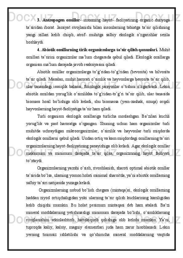 3.   Antropogen   omillar-   insonning   hayot-   faoliyatining   organic   dunyoga
ta’siridan   iborat.   Jamiyat   rivojlanishi   bilan   insonlarning   tabiatga   ta’sir   qilishning
yangi   xillari   kelib   chiqib,   atrof-   muhitga   salbiy   ekologik   o’zgarishlar   sezila
boshlaydi.
4. Abiotik omillarning tirik organizmlarga ta’sir qilish qonunlari.  Muhit
omillari   ta’sirini   organizmlar   ma’lum   chegarada  qabul   qiladi.  Ekologik  omillarga
organism ma’lum darajada javob reaksiyasini qiladi. 
Abiotik   omillar   organizmlarga   to’g’ridan-to’g’ridan   (bevosita)   va   bilvosita
ta’sir qiladi. Masalan, muhit harorati o’simlik va hayvonlarga bevosita ta’sir qilib,
ular   tanasidagi   isssiqlik   balansi,   fiziologik   jarayonlar   o’tishini   o’zgartiradi.   Lekin
abiotik   omildan   yorug’lik   o’simlikka   to’g’ridan-to’g’ri   ta’sir   qilib,   ular   tanasida
biomass   hosil   bo’lishiga   olib   keladi,   shu   biomassa   (yem-xashak,   ozuqa)   orqali
hayvonlarning hayot-faoliyatiga ta’sir ham qiladi.
Turli   organism   ekologik   omillariga   turlicha   moslashgan.   Ba’zilari   kuchli
yorug’lik   va   past   haroratga   o’rgangan.   Shuning   uchun   ham   organizmlar   turli
muhitda   uchraydigan   mikroorganizmlar,   o’simlik   va   hayvonlar   turli   miqdorda
ekologik omillarni qabul qiladi. Undan ortiq va kam miqdordagi omillarning ta’siri
organizmlarning hayot-faoliyatining pasayishiga olib keladi. Agar ekologik omillar
maksimum   va   minimum   darajada   ta’sir   qilsa,   organizmning   hayot   faoliyati
to’xtaydi.
Organizmlarning yaxshi o’sish, rivoshlanish, sharoti optimal abiotik omillar
ta’sirida bo’lsa, ularning yomon holati minimal sharoitda, ya’ni abiotik omillarning
salbiy ta’siri natijasida yuzaga keladi.
  Organizmlarning   nobud   bo’lish   chegara   (mintaqa)si,   ekologik   omillarning
haddan   ziyod   ortiqchaligidan   yoki   ularning   ta’sir   qilish   kuchlarining   kamligidan
kelib   chiqishi   mumkin.   Bu   holat   pesimum   mintaqasi   deb   ham   ataladi.   Ba’zi
mineral   moddalarning   yetishmasligi   minimum   darajada   bo’lishi,   o’simliklarning
rivojlanishini   sekinlashtirib,   hattokiqurib   qolishiga   olib   kelishi   mumkin.   Ya’ni,
tuproqda   kaliy,   kalsiy,   magniy   elementlari   juda   ham   zarur   hisoblanadi.   Lekin
yerning   tinimsiz   ishlatilishi   va   qo’shimcha   mineral   moddalarning   vaqtida 