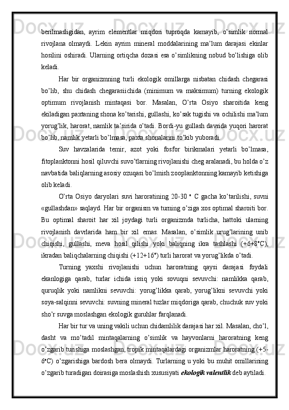 berilmasligidan,   ayrim   elementlar   miqdori   tuproqda   kamayib,   o’simlik   normal
rivojlana   olmaydi.   Lekin   ayrim   mineral   moddalarining   ma’lum   darajasi   ekinlar
hosilini oshiradi. Ularning ortiqcha dozasi  esa  o’simlikning nobud bo’lishiga olib
keladi.
Har   bir   organizmning   turli   ekologik   omillarga   nisbatan   chidash   chegarasi
bo’lib,   shu   chidash   chegarasiichida   (minimum   va   maksimum)   turning   ekologik
optimum   rivojlanish   mintaqasi   bor.   Masalan,   O’rta   Osiyo   sharoitida   keng
ekiladigan paxtaning shona ko’tarishi, gullashi, ko’sak tugishi va ochilishi ma’lum
yorug’lik, harorat, namlik ta’sirida o’tadi. Bordi-yu gullash davrida yuqori harorat
bo’lib, namlik yetarli bo’lmasa, paxta shonalarini to’kib yuboradi.
Suv   havzalarida   temir,   azot   yoki   fosfor   birikmalari   yetarli   bo’lmasa,
fitoplanktonni hosil qiluvchi suvo’tlarning rivojlanishi cheg aralanadi, bu holda o’z
navbatida baliqlarning asosiy ozuqasi bo’lmish zooplanktonning kamayib ketishiga
olib keladi.
O’rta   Osiyo   daryolari   suvi   haroratining   20-30   o
  C   gacha   ko’tarilishi,   suvni
«gullashdan» saqlayd. Har bir organism va turning o’ziga xos optimal sharoiti bor.
Bu   optimal   sharoit   har   xil   joydagi   turli   organizmda   turlicha,   hattoki   ularning
rivojlanish   davrlarida   ham   bir   xil   emas.   Masalan,   o’simlik   urug’larining   unib
chiqishi,   gullashi,   meva   hosil   qilishi   yoki   baliqning   ikra   tashlashi   (+6+8 o
C),
ikradan baliqchalarning chiqishi (+12+16 o
) turli harorat va yorug’likda o’tadi.
Turning   yaxshi   rivojlanishi   uchun   haroratning   qaysi   darajasi   foydali
ekanlogiga   qarab,   turlar   ichida   issiq   yoki   sovuqni   sevuvchi:   namlikka   qarab,
quruqlik   yoki   namlikni   sevuvchi:   yorug’likka   qarab,   yorug’likni   sevuvchi   yoki
soya-salqinni sevuvchi: suvning mineral tuzlar miqdoriga qarab, chuchuk suv yoki
sho’r suvga moslashgan ekologik guruhlar farqlanadi.
Har bir tur va uning vakili uchun chidamlilik darajasi har xil. Masalan, cho’l,
dasht   va   mo’tadil   mintaqalarning   o’simlik   va   hayvonlarni   haroratning   keng
o’zgarib turishiga moslashgan, tropik mintaqalardagi organizmlar haroratning (+5-
6 o
C) o’zgarishiga bardosh bera olmaydi. Turlarning u yoki  bu muhit  omillarining
o’zgarib turadigan doirasiga moslashish xususiyati  ekologik valentlik  deb aytiladi.  