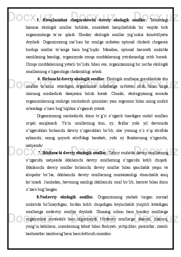 5.   Rivojlanishni   chegaralovchi   davriy   ekologik   omillar.   Tabiatdagi
hamma   ekologik   omillar   birlikda,   murakkab   hamjihatlikda   bir   vaqtda   tirik
organizmlarga   ta’sir   qiladi.   Shuday   ekologik   omillar   yig’indisi   konstellyatsi
deyiladi.   Organizmning   ma’lum   bir   omilga   nisbatan   optimal   chidash   chegarasi
boshqa   omillar   ta’siriga   ham   bog’liqdir.   Masalan,   optimal   haroratli   muhitda
namlikning   kamligi,   organizmda   ozuqa   moddalarning   yetishmasligi   ortib   boradi.
Ozuqa moddalarining yetarli bo’lishi bilan esa, organizamning bir necha ekologik
omillarining o’zgarishiga chidamliligi ortadi. 
  6. Birlamchi davriy ekologik omillar.  Ekologik omillarni guruhlashda shu
omillar   ta’sirini   sezadigan   organizmlar   holatlariga   nisbatan   olish   bilan   birga
ularning   moslashish   darajasini   bilish   kerak.   Chunki,   ekologiyaning   asosida
organizmlarning   muhitga   moslashish   qonunlari   yani   organism   bilan   uning   muhiti
ortasidagi o’zaro bog’liqlikni o’rganish yotadi.
Organizmning   moslashishi   doim   to’g’ri   o’zgarib   turadigan   muhit   omillari
orqali   aniqlanadi.   Ya’ni   omillarning   kun,   oy,   fasllar   yoki   yil   davomida
o’zgarishlari   birlamchi   davriy   o’zgarishlari   bo’lib,   ular   yerning   o’z   o’qi   atrofida
aylanishi,   uning   quyosh   atrofidagi   harakati,   yoki   oy   fazalarining   o’zgarishi,
natijasidir.
  7. Ikkilamchi davriy ekologik omillar.  Tabiiy muhitda davriy omillarning
o’zgarishi   natijasida   ikkilamchi   davriy   omillarning   o’zgarishi   kelib   chiqadi.
Ikkilamchi   davriy   omillar   birlamchi   davriy   omillar   bilan   qanchalik   yaqin   va
aloqador   bo’lsa,   ikkilamchi   davriy   omillarning   muntazamligi   shunchalik   aniq
ko’rinadi. Jumladan, havoning namligi ikkilamchi omil bo’lib, harorat bilan doim
o’zaro bog’langan. 
8.Nodavriy   ekologik   omillar.   Organizmning   yashab   turgan   normal
muhitida   bo’lmaydigan,   birdan   kelib   chiqadigan   keyinchalik   yuqolib   ketadigan
omillariga   nodavriy   omillar   deyiladi.   Shuning   uchun   ham   bunday   omillarga
organizmlar   moslashib   ham   ulgurmaydi.   Nodavriy   omillarga:   shamol,   chamoq,
yong’in kabilarni, insonlarning tabiat bilan faoliyati, yirtqichlar, parazitlar, zararli
hashoratlar zamburug’larni ham keltirish mumkin.  