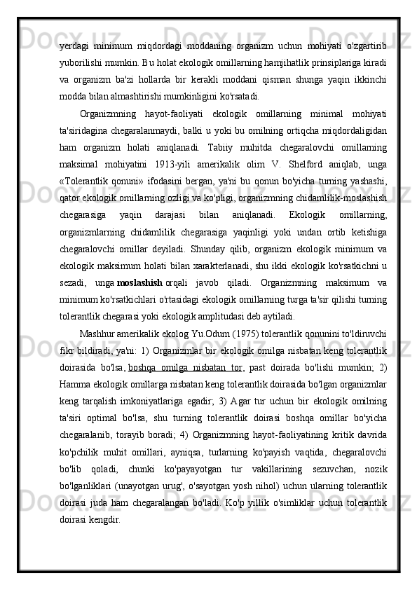 yerdagi   minimum   miqdordagi   moddaning   organizm   uchun   mohiyati   o'zgartirib
yuborilishi mumkin. Bu holat ekologik omillarning hamjihatlik prinsiplariga kiradi
va   organizm   ba'zi   hollarda   bir   kerakli   moddani   qisman   shunga   yaqin   ikkinchi
modda bilan almashtirishi mumkinligini ko'rsatadi.
Organizmning   hayot-faoliyati   ekologik   omillarning   minimal   mohiyati
ta'siridagina chegaralanmaydi, balki u yoki bu omilning ortiqcha miqdordaligidan
ham   organizm   holati   aniqlanadi.   Tabiiy   muhitda   chegaralovchi   omillarning
maksimal   mohiyatini   1913-yili   amerikalik   olim   V.   Shelford   aniqlab,   unga
«Tolerantlik   qonuni»   ifodasini   bergan,   ya'ni   bu   qonun   bo'yicha   turning   yashashi,
qator ekologik omillarning ozligi va ko'pligi, organizmning chidamlilik-moslashish
chegarasiga   yaqin   darajasi   bilan   aniqlanadi.   Ekologik   omillarning,
organizmlarning   chidamlilik   chegarasiga   yaqinligi   yoki   undan   ortib   ketishiga
chegaralovchi   omillar   deyiladi.   Shunday   qilib,   organizm   ekologik   minimum   va
ekologik maksimum  holati  bilan xarakterlanadi, shu ikki  ekologik ko'rsatkichni  u
sezadi,   unga   moslashish   orqali   javob   qiladi.   Organizmning   maksimum   va
minimum ko'rsatkichlari o'rtasidagi ekologik omillarning turga ta'sir qilishi turning
tolerantlik chegarasi yoki ekologik amplitudasi deb aytiladi.
Mashhur amerikalik ekolog Yu.Odum (1975) tolerantlik qonunini to'ldiruvchi
fikr bildiradi, ya'ni:  1) Organizmlar bir ekologik omilga nisbatan keng tolerantlik
doirasida   bo'lsa,   boshqa   omilga   nisbatan   tor ,   past   doirada   bo'lishi   mumkin;   2)
Hamma ekologik omillarga nisbatan keng tolerantlik doirasida bo'lgan organizmlar
keng   tarqalish   imkoniyatlariga   egadir;   3)   Agar   tur   uchun   bir   ekologik   omilning
ta'siri   optimal   bo'lsa,   shu   turning   tolerantlik   doirasi   boshqa   omillar   bo'yicha
chegaralanib,   torayib   boradi;   4)   Organizmning   hayot-faoliyatining   kritik   davrida
ko'pchilik   muhit   omillari,   ayniqsa,   turlarning   ko'payish   vaqtida,   chegaralovchi
bo'lib   qoladi,   chunki   ko'payayotgan   tur   vakillarining   sezuvchan,   nozik
bo'lganliklari   (unayotgan   urug',   o'sayotgan   yosh   nihol)   uchun   ularning   tolerantlik
doirasi   juda   ham   chegaralangan   bo'ladi.   Ko'p   yillik   o'simliklar   uchun   tolerantlik
doirasi kengdir.