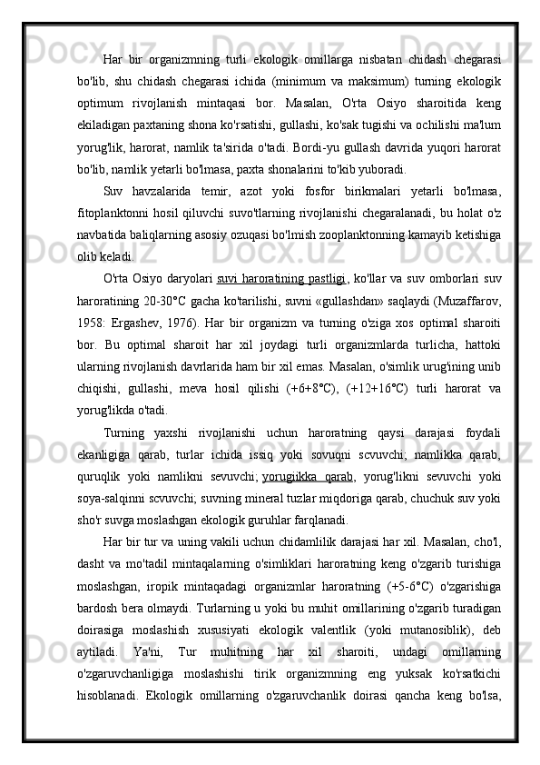 Har   bir   organizmning   turli   ekologik   omillarga   nisbatan   chidash   chegarasi
bo'lib,   shu   chidash   chegarasi   ichida   (minimum   va   maksimum)   turning   ekologik
optimum   rivojlanish   mintaqasi   bor.   Masalan,   O'rta   Osiyo   sharoitida   keng
ekiladigan paxtaning shona ko'rsatishi, gullashi, ko'sak tugishi va ochilishi ma'lum
yorug'lik,  harorat,  namlik  ta'sirida  o'tadi.  Bordi-yu  gullash  davrida  yuqori   harorat
bo'lib, namlik yetarli bo'lmasa, paxta shonalarini to'kib yuboradi.
Suv   havzalarida   temir,   azot   yoki   fosfor   birikmalari   yetarli   bo'lmasa,
fitoplanktonni  hosil  qiluvchi  suvo'tlarning   rivojlanishi  chegaralanadi,   bu  holat   o'z
navbatida baliqlarning asosiy ozuqasi bo'lmish zooplanktonning kamayib ketishiga
olib keladi.
O'rta  Osiyo   daryolari   suvi   haroratining  pastligi ,  ko'llar   va  suv   omborlari   suv
haroratining 20-30°C gacha ko'tarilishi, suvni «gullashdan» saqlaydi (Muzaffarov,
1958:   Ergashev,   1976).   Har   bir   organizm   va   turning   o'ziga   xos   optimal   sharoiti
bor.   Bu   optimal   sharoit   har   xil   joydagi   turli   organizmlarda   turlicha,   hattoki
ularning rivojlanish davrlarida ham bir xil emas. Masalan, o'simlik urug'ining unib
chiqishi,   gullashi,   meva   hosil   qilishi   (+6+8°C),   (+12+16°C)   turli   harorat   va
yorug'likda o'tadi.
Turning   yaxshi   rivojlanishi   uchun   haroratning   qaysi   darajasi   foydali
ekanligiga   qarab,   turlar   ichida   issiq   yoki   sovuqni   scvuvchi;   namlikka   qarab,
quruqlik   yoki   namlikni   sevuvchi;   yorugiikka   qarab ,   yorug'likni   sevuvchi   yoki
soya-salqinni scvuvchi; suvning mineral tuzlar miqdoriga qarab, chuchuk suv yoki
sho'r suvga moslashgan ekologik guruhlar farqlanadi.
Har bir tur va uning vakili uchun chidamlilik darajasi har xil. Masalan, cho'l,
dasht   va   mo'tadil   mintaqalarning   o'simliklari   haroratning   keng   o'zgarib   turishiga
moslashgan,   iropik   mintaqadagi   organizmlar   haroratning   (+5-6°C)   o'zgarishiga
bardosh bera olmaydi. Turlarning u yoki bu muhit omillarining o'zgarib turadigan
doirasiga   moslashish   xususiyati   ekologik   valentlik   (yoki   mutanosiblik),   deb
aytiladi.   Ya'ni,   Tur   muhitning   har   xil   sharoiti,   undagi   omillarning
o'zgaruvchanligiga   moslashishi   tirik   organizmning   eng   yuksak   ko'rsatkichi
hisoblanadi.   Ekologik   omillarning   o'zgaruvchanlik   doirasi   qancha   keng   bo'lsa, 