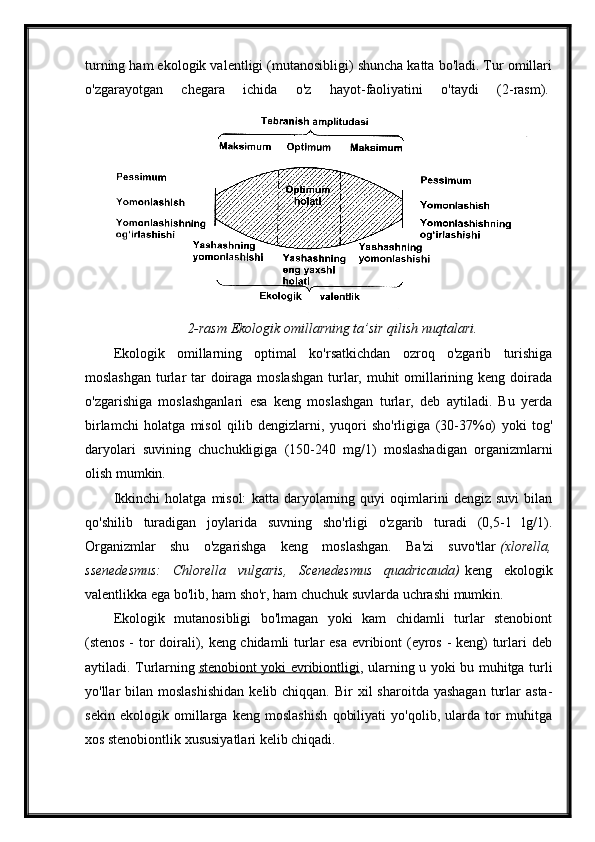 turning ham ekologik valentligi (mutanosibligi) shuncha katta bo'ladi. Tur omillari
o'zgarayotgan   chegara   ichida   o'z   hayot-faoliyatini   o'taydi   (2-rasm).  
2-rasm Ekologik omillarning ta’sir qilish nuqtalari.
Ekologik   omillarning   optimal   ko'rsatkichdan   ozroq   o'zgarib   turishiga
moslashgan turlar  tar doiraga moslashgan turlar, muhit omillarining keng doirada
o'zgarishiga   moslashganlari   esa   keng   moslashgan   turlar,   deb   aytiladi.   Bu   yerda
birlamchi   holatga   misol   qilib   dengizlarni,   yuqori   sho'rligiga   (30-37%o)   yoki   tog'
daryolari   suvining   chuchukligiga   (150-240   mg/1)   moslashadigan   organizmlarni
olish mumkin.
Ikkinchi   holatga   misol:   katta   daryolarning   quyi   oqimlarini   dengiz   suvi   bilan
qo'shilib   turadigan   joylarida   suvning   sho'rligi   o'zgarib   turadi   (0,5-1   lg/1).
Organizmlar   shu   o'zgarishga   keng   moslashgan.   Ba'zi   suvo'tlar   (xlorella,
ssenedesmus:   Chlorella   vulgaris,   Scenedesmus   quadricauda)   keng   ekologik
valentlikka ega bo'lib, ham sho'r, ham chuchuk suvlarda uchrashi mumkin.
Ekologik   mutanosibligi   bo'lmagan   yoki   kam   chidamli   turlar   stenobiont
(stenos - tor doirali), keng chidamli turlar esa evribiont (eyros - keng) turlari deb
aytiladi. Turlarning   stenobiont yoki evribiontligi , ularning u yoki bu muhitga turli
yo'llar  bilan  moslashishidan   kelib chiqqan.  Bir  xil   sharoitda yashagan   turlar   asta-
sekin   ekologik   omillarga   keng   moslashish   qobiliyati   yo'qolib,   ularda   tor   muhitga
xos stenobiontlik xususiyatlari kelib chiqadi. 