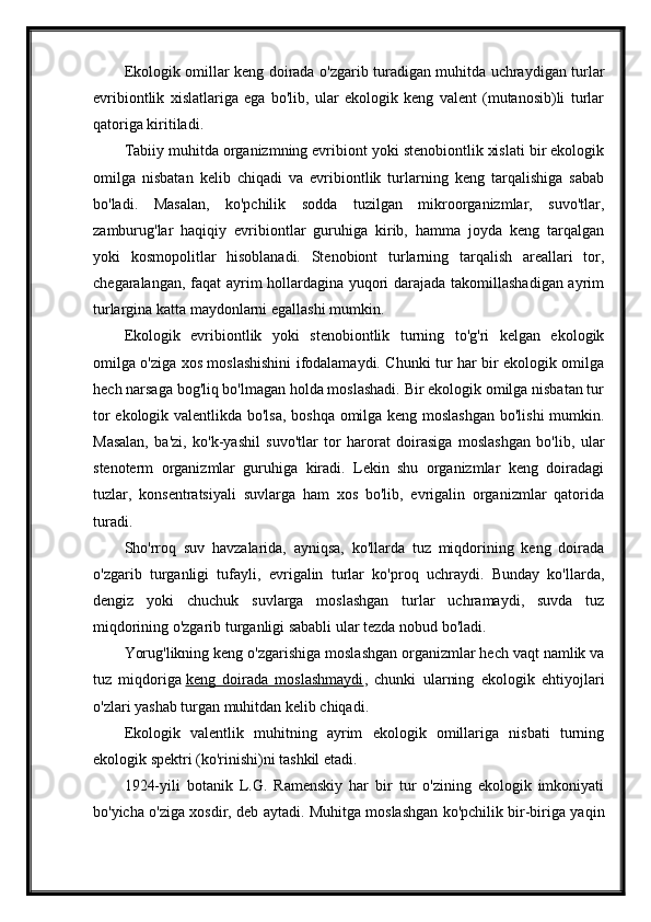 Ekologik omillar keng doirada o'zgarib turadigan muhitda uchraydigan turlar
evribiontlik   xislatlariga   ega   bo'lib,   ular   ekologik   keng   valent   (mutanosib)li   turlar
qatoriga kiritiladi.
Tabiiy muhitda organizmning evribiont yoki stenobiontlik xislati bir ekologik
omilga   nisbatan   kelib   chiqadi   va   evribiontlik   turlarning   keng   tarqalishiga   sabab
bo'ladi.   Masalan,   ko'pchilik   sodda   tuzilgan   mikroorganizmlar,   suvo'tlar,
zamburug'lar   haqiqiy   evribiontlar   guruhiga   kirib,   hamma   joyda   keng   tarqalgan
yoki   kosmopolitlar   hisoblanadi.   Stenobiont   turlarning   tarqalish   areallari   tor,
chegaralangan, faqat ayrim hollardagina yuqori darajada takomillashadigan ayrim
turlargina katta maydonlarni egallashi mumkin.
Ekologik   evribiontlik   yoki   stenobiontlik   turning   to'g'ri   kelgan   ekologik
omilga o'ziga xos moslashishini ifodalamaydi. Chunki tur har bir ekologik omilga
hech narsaga bog'liq bo'lmagan holda moslashadi. Bir ekologik omilga nisbatan tur
tor ekologik valentlikda bo'lsa, boshqa omilga keng moslashgan  bo'lishi  mumkin.
Masalan,   ba'zi,   ko'k-yashil   suvo'tlar   tor   harorat   doirasiga   moslashgan   bo'lib,   ular
stenoterm   organizmlar   guruhiga   kiradi.   Lekin   shu   organizmlar   keng   doiradagi
tuzlar,   konsentratsiyali   suvlarga   ham   xos   bo'lib,   evrigalin   organizmlar   qatorida
turadi.
Sho'rroq   suv   havzalarida,   ayniqsa,   ko'llarda   tuz   miqdorining   keng   doirada
o'zgarib   turganligi   tufayli,   evrigalin   turlar   ko'proq   uchraydi.   Bunday   ko'llarda,
dengiz   yoki   chuchuk   suvlarga   moslashgan   turlar   uchramaydi,   suvda   tuz
miqdorining o'zgarib turganligi sababli ular tezda nobud bo'ladi.
Yorug'likning keng o'zgarishiga moslashgan organizmlar hech vaqt namlik va
tuz   miqdoriga   keng   doirada   moslashmaydi ,   chunki   ularning   ekologik   ehtiyojlari
o'zlari yashab turgan muhitdan kelib chiqadi.
Ekologik   valentlik   muhitning   ayrim   ekologik   omillariga   nisbati   turning
ekologik spektri (ko'rinishi)ni tashkil etadi.
1924-yili   botanik   L.G.   Ramenskiy   har   bir   tur   o'zining   ekologik   imkoniyati
bo'yicha o'ziga xosdir, deb aytadi. Muhitga moslashgan ko'pchilik bir-biriga yaqin 