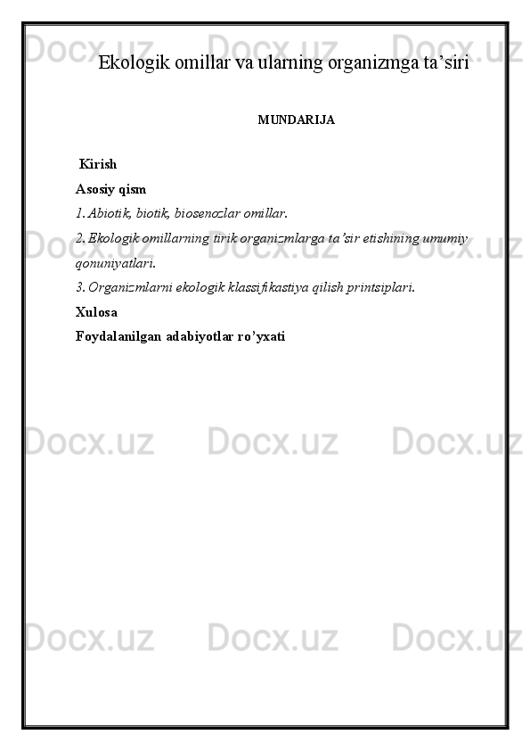 Ekologik omillar va ularning organizmga ta’siri
MUNDARIJA
 Kirish
Asosiy qism
1. Abiotik, biotik,  biosenozlar omillar.
2. Ekologik omillarning tirik organizmlarga ta’sir etishining umumiy 
qonuniyatlari.
3. Organizmlarni ekologik klassifikastiya qilish printsiplari.
Xulosa
Foydalanilgan adabiyotlar ro’yxati
