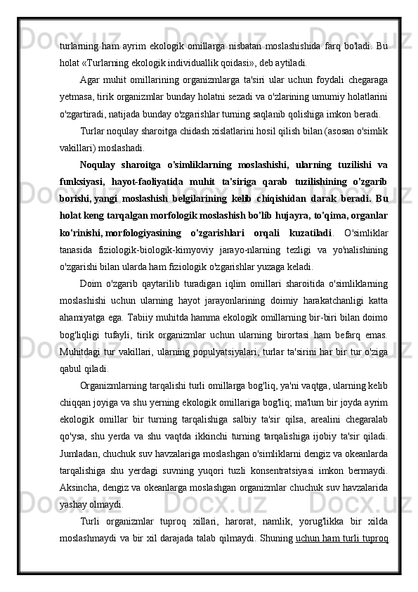 turlarning   ham   ayrim   ekologik   omillarga   nisbatan   moslashishida   farq   bo'ladi.   Bu
holat «Turlarning ekologik individuallik qoidasi», deb aytiladi.
Agar   muhit   omillarining   organizmlarga   ta'siri   ular   uchun   foydali   chegaraga
yetmasa, tirik organizmlar bunday holatni sezadi va o'zlarining umumiy holatlarini
o'zgartiradi, natijada bunday o'zgarishlar turning saqlanib qolishiga imkon beradi.
Turlar noqulay sharoitga chidash xislatlarini hosil qilish bilan (asosan o'simlik
vakillari) moslashadi.
Noqulay   sharoitga   o'simliklarning   moslashishi,   ularning   tuzilishi   va
funksiyasi,   hayot-faoliyatida   muhit   ta'siriga   qarab   tuzilishining   o'zgarib
borishi,   yangi   moslashish   belgilarining   kelib   chiqishidan   darak   beradi.   Bu
holat keng tarqalgan morfologik moslashish bo'lib hujayra, to'qima, organlar
ko'rinishi,   morfologiyasining   o'zgarishlari   orqali   kuzatiladi .   O'simliklar
tanasida   fiziologik-biologik-kimyoviy   jarayo-nlarning   tezligi   va   yo'nalishining
o'zgarishi bilan ularda ham fiziologik o'zgarishlar yuzaga keladi.
Doim   o'zgarib   qaytarilib   turadigan   iqlim   omillari   sharoitida   o'simliklarning
moslashishi   uchun   ularning   hayot   jarayonlarining   doimiy   harakatchanligi   katta
ahamiyatga ega. Tabiiy muhitda hamma ekologik omillarning bir-biri bilan doimo
bog'liqligi   tufayli,   tirik   organizmlar   uchun   ularning   birortasi   ham   befarq   emas.
Muhitdagi   tur   vakillari,  ularning  populyatsiyalari,  turlar  ta'sirini   har  bir  tur  o'ziga
qabul qiladi.
Organizmlarning tarqalishi turli omillarga bog'liq, ya'ni vaqtga, ularning kelib
chiqqan joyiga va shu yerning ekologik omillariga bog'liq; ma'lum bir joyda ayrim
ekologik   omillar   bir   turning   tarqalishiga   salbiy   ta'sir   qilsa,   arealini   chegaralab
qo'ysa,   shu   yerda   va   shu   vaqtda   ikkinchi   turning   tarqalishiga   ijobiy   ta'sir   qiladi.
Jumladan, chuchuk suv havzalariga moslashgan o'simliklarni dengiz va okeanlarda
tarqalishiga   shu   yerdagi   suvning   yuqori   tuzli   konsentratsiyasi   imkon   bermaydi.
Aksincha, dengiz va okeanlarga moslashgan organizmlar chuchuk suv havzalarida
yashay olmaydi.
Turli   organizmlar   tuproq   xillari,   harorat,   namlik,   yorug'likka   bir   xilda
moslashmaydi  va bir xil darajada talab qilmaydi. Shuning   uchun ham turli tuproq 