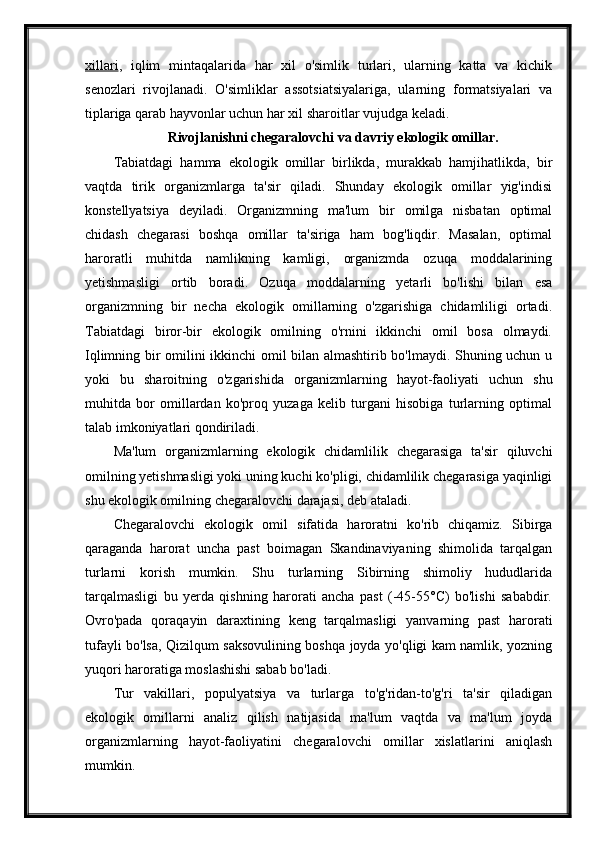 xillari ,   iqlim   mintaqalarida   har   xil   o'simlik   turlari,   ularning   katta   va   kichik
senozlari   rivojlanadi.   O'simliklar   assotsiatsiyalariga,   ularning   formatsiyalari   va
tiplariga qarab hayvonlar uchun har xil sharoitlar vujudga keladi.
Rivojlanishni chegaralovchi va davriy ekologik omillar.
Tabiatdagi   hamma   ekologik   omillar   birlikda,   murakkab   hamjihatlikda,   bir
vaqtda   tirik   organizmlarga   ta'sir   qiladi.   Shunday   ekologik   omillar   yig'indisi
konstellyatsiya   deyiladi.   Organizmning   ma'lum   bir   omilga   nisbatan   optimal
chidash   chegarasi   boshqa   omillar   ta'siriga   ham   bog'liqdir.   Masalan,   optimal
haroratli   muhitda   namlikning   kamligi,   organizmda   ozuqa   moddalarining
yetishmasligi   ortib   boradi.   Ozuqa   moddalarning   yetarli   bo'lishi   bilan   esa
organizmning   bir   necha   ekologik   omillarning   o'zgarishiga   chidamliligi   ortadi.
Tabiatdagi   biror-bir   ekologik   omilning   o'rnini   ikkinchi   omil   bosa   olmaydi.
Iqlimning bir omilini ikkinchi omil bilan almashtirib bo'lmaydi. Shuning uchun u
yoki   bu   sharoitning   o'zgarishida   organizm larning   hayot-faoliyati   uchun   shu
muhitda   bor   omillardan   ko'proq   yuzaga   kelib   turgani   hisobiga   turlarning   optimal
talab imkoniyatlari qondiriladi.
Ma'lum   organizmlarning   ekologik   chidamlilik   chegarasiga   ta'sir   qiluvchi
omilning yetishmasligi yoki uning kuchi ko'pligi, chidamlilik chegarasiga yaqinligi
shu ekologik omilning chegaralovchi darajasi, deb ataladi.
Chegaralovchi   ekologik   omil   sifatida   haroratni   ko'rib   chiqamiz.   Sibirga
qaraganda   harorat   uncha   past   boimagan   Skandinaviyaning   shimolida   tarqalgan
turlarni   korish   mumkin.   Shu   turlarning   Sibirning   shimoliy   hududlarida
tarqalmasligi   bu   yerda   qishning   harorati   ancha   past   (-45-55°C)   bo'lishi   sababdir.
Ovro'pada   qoraqayin   daraxtining   keng   tarqalmasligi   yanvarning   past   harorati
tufayli bo'lsa, Qizilqum saksovulining boshqa joyda yo'qligi kam namlik, yozning
yuqori haroratiga moslashishi sabab bo'ladi.
Tur   vakillari,   populyatsiya   va   turlarga   to'g'ridan-to'g'ri   ta'sir   qiladigan
ekologik   omillarni   analiz   qilish   natijasida   ma'lum   vaqtda   va   ma'lum   joyda
organizmlarning   hayot-faoliyatini   chegaralovchi   omillar   xislatlarini   aniqlash
mumkin. 