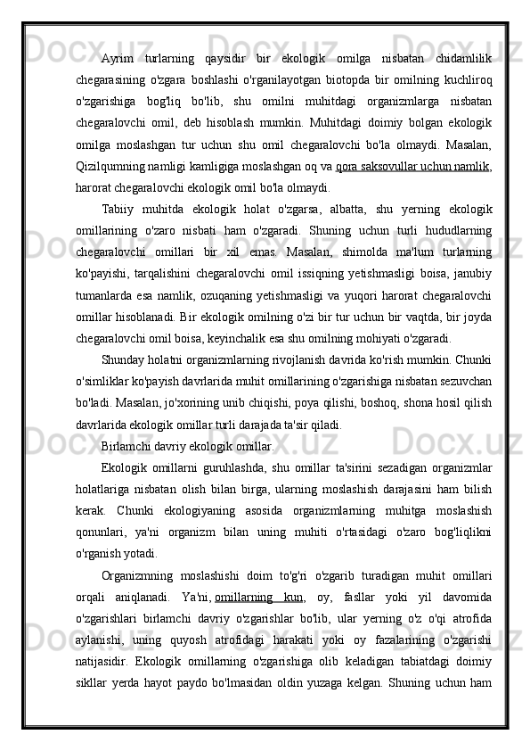 Ayrim   turlarning   qaysidir   bir   ekologik   omilga   nisbatan   chidamlilik
chegarasining   o'zgara   boshlashi   o'rganilayotgan   biotopda   bir   omilning   kuchliroq
o'zgarishiga   bog'liq   bo'lib,   shu   omilni   muhitdagi   organizmlarga   nisbatan
chegaralovchi   omil,   deb   hisoblash   mumkin.   Muhitdagi   doimiy   bolgan   ekologik
omilga   moslashgan   tur   uchun   shu   omil   chegaralovchi   bo'la   olmaydi.   Masalan,
Qizilqumning namligi kamligiga moslashgan oq va   qora saksovullar uchun namlik ,
harorat chegaralovchi ekologik omil bo'la olmaydi.
Tabiiy   muhitda   ekologik   holat   o'zgarsa,   albatta,   shu   yerning   ekologik
omillarining   o'zaro   nisbati   ham   o'zgaradi.   Shuning   uchun   turli   hududlarning
chegaralovchi   omillari   bir   xil   emas.   Masalan,   shimolda   ma'lum   turlarning
ko'payishi,   tarqalishini   chegaralovchi   omil   issiqning   yetishmasligi   boisa,   janubiy
tumanlarda   esa   namlik,   ozuqaning   yetishmasligi   va   yuqori   harorat   chegaralovchi
omillar hisoblanadi. Bir ekologik omilning o'zi bir tur uchun bir vaqtda, bir joyda
chegaralovchi omil boisa, keyinchalik esa shu omilning mohiyati o'zgaradi.
Shunday holatni organizmlarning rivojlanish davrida ko'rish mumkin. Chunki
o'simliklar ko'payish davrlarida muhit omillarining o'zgarishiga nisbatan sezuvchan
bo'ladi. Masalan, jo'xorining unib chiqishi, poya qilishi, boshoq, shona hosil qilish
davrlarida ekologik omillar turli darajada ta'sir qiladi.
Birlamchi davriy ekologik omillar.
Ekologik   omillarni   guruhlashda,   shu   omillar   ta'sirini   sezadigan   organizmlar
holatlariga   nisbatan   olish   bilan   birga,   ularning   moslashish   darajasini   ham   bilish
kerak.   Chunki   ekologiyaning   asosida   organizmlarning   muhitga   moslashish
qonunlari,   ya'ni   organizm   bilan   uning   muhiti   o'rtasidagi   o'zaro   bog'liqlikni
o'rganish yotadi.
Organizmning   moslashishi   doim   to'g'ri   o'zgarib   turadigan   muhit   omillari
orqali   aniqlanadi.   Ya'ni,   omillarning   kun ,   oy,   fasllar   yoki   yil   davomida
o'zgarishlari   birlamchi   davriy   o'zgarishlar   bo'lib,   ular   yerning   o'z   o'qi   atrofida
aylanishi,   uning   quyosh   atrofidagi   harakati   yoki   oy   fazalarining   o'zgarishi
natijasidir.   Ekologik   omillarning   o'zgarishiga   olib   keladigan   tabiatdagi   doimiy
sikllar   yerda   hayot   paydo   bo'lmasidan   oldin   yuzaga   kelgan.   Shuning   uchun   ham