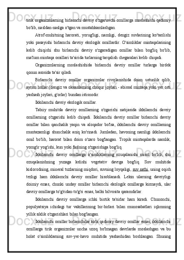 tirik organizmlarning birlamchi davriy o'zgaruvchi omillarga moslashishi  qadimiy
bo'lib, nasldan-naslga o'tgan va mustahkamlashgan.
Atrof-muhitning   harorati,   yorug'ligi,   namligi,   dengiz   suvlarining   ko'tarilishi
yoki   pasayishi   birlamchi   davriy   ekologik   omillardir.   O'simliklar   mintaqalarining
kelib   chiqishi   shu   birlamchi   davriy   o'zgaradigan   omillar   bilan   bog'liq   bo'lib,
ma'lum mintaqa omillari ta'sirida turlarning tarqalish chegaralari kelib chiqadi.
Organizmlarning   moslashishida   birlamchi   davriy   omillar   turlarga   birdek
qonun asosida ta'sir qiladi.
Birlamchi   davriy   omillar   organizmlar   rivojlanishida   doim   ustunlik   qilib,
ayrim hollar (dengiz va okeanlarning chuqur joylari - abissal mintaqa yoki yer osti
yashash joylari, g'orlar) bundan istisnodir.
Ikkilamchi davriy ekologik omillar.
Tabiiy   muhitda   davriy   omillarning   o'zgarishi   natijasida   ikkilamchi   davriy
omillarning   o'zgarishi   kelib   chiqadi.   Ikkilamchi   davriy   omillar   birlamchi   davriy
omillar   bilan   qanchalik   yaqin   va   aloqador   bo'lsa,   ikkilamchi   davriy   omillarning
muntazamligi   shunchalik   aniq   ko'rinadi.   Jumladan,   havoning   namligi   ikkilamchi
omil   bo'lib,   harorat   bilan   doim   o'zaro   bog'langan.   Tropik   mintaqalarda   namlik,
yomg'ir yog'ishi, kun yoki faslning o'zgarishiga bog'liq.
Ikkilamchi   davriy   omillarga   o'simliklarning   ozuqalanishi   misol   bo'lib,   shu
ozuqalanishning   yuzaga   kelishi   vegetativ   davrga   bog'liq.   Suv   muhitida
kislorodning, mineral tuzlarning miqdori, suvning loyqaligi,   suv sathi , uning oqish
tezligi   ham   ikkilamchi   davriy   omillar   hisoblanadi.   Lekin   ularning   davriyligi
doimiy   emas,   chunki   unday   omillar   birlamchi   ekologik   omillarga   kirmaydi,   ular
davriy omillarga to'g'ridan-to'g'ri emas, balki bilvosita qaramdirlar.
Ikkilamchi   davriy   omillarga   ichki   biotik   ta'sirlar   ham   kiradi.   Chunonchi,
populyatsiya   ichidagi   tur   vakillarining   bir-birlari   bilan   munosabatlari   iqlimning
yillik siklik o'zgarishlari bilan bog'langan.
Ikkilamchi omillar birlamchilar kabi qadimiy davriy omillar emas, ikkilamchi
omillarga   tirik   organizmlar   uncha   uzoq   bo'lmagan   davrlarda   moslashgan   va   bu
holat   o'simliklarning   suv-yer-havo   muhitida   yashashidan   boshlangan.   Shuning 