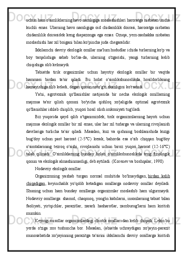 uchun ham o'simliklarning havo namligiga moslashishlari haroratga nisbatan uncha
kuchli  emas.   Ularning  havo namligiga  oid chidamlilik  doirasi,  haroratga nisbatan
chidamlilik doirasidek keng diapazonga ega emas. Ozuqa, yem-xashakka nisbatan
moslashishi har xil boigani bilan ko'pincha juda chegaralidir.
Ikkilamchi davriy ekologik omillar ma'lum hududlar ichida turlarning ko'p va
boy   tarqalishiga   sabab   bo'lsa-da,   ularning   o'zgarishi,   yangi   turlarning   kelib
chiqishiga olib kelmaydi.
Tabiatda   tirik   organizmlar   uchun   hayotiy   ekologik   omillar   bir   vaqtda
hammasi   birdan   ta'sir   qiladi.   Bu   holat   o'simlikshunoslikda   hosildorlikning
kamayishiga olib keladi, degan qonun noto'g'ri ekanligini ko'rsatadi.
Ya'ni,   agrotexnik   qo'llanishlar   natijasida   bir   necha   ekologik   omillarning
majmua   ta'sir   qilish   qonuni   bo'yicha   qishloq   xo'jaligida   optimal   agrotexnik
qo'llanishlar ishlab chiqilib, yuqori hosil olish imkoniyati tug'iladi.
Biz   yuqorida   qayd   qilib   o'tganimizdek,   tirik   organizmlarning   hayoti   uchun
majmua ekologik omillar bir xil emas, ular har xil turlarga va ularning rivojlanish
davrlariga   turlicha   ta'sir   qiladi.   Masalan,   kuz   va   qishning   boshlanishida   kuzgi
bug'doy   uchun   past   harorat   (2-5°C)   kerak,   bahorda   esa   o'sib   chiqqan   bug'doy
o'simtalarining   tezroq   o'sishi,   rivojlanishi   uchun   biroz   yuqori   harorat   (12-16°C)
talab   qilinadi.   O'simliklarning   bunday   holati   o'simlikshunoslikda   teng   fiziologik
qonun va ekologik almashinmasligi, deb aytiladi. (Korenev va boshqalar, 1990).
Nodavriy ekologik omillar.
Organizmning   yashab   turgan   normal   muhitida   bo'lmaydigan,   birdan   kelib
chiqadigan ,   keyinchalik   yo'qolib   ketadigan   omillarga   nodavriy   omillar   deyiladi.
Shuning   uchun   ham   bunday   omillarga   organizmlar   moslashib   ham   ulgurmaydi.
Nodavriy omillarga: shamol, chaqmoq, yong'in kabilarni, insonlarning tabiat bilan
faoliyati,   yirtqichlar,   parazitlar,   zararli   hasharotlar,   zamburug'larni   ham   kiritish
mumkin.
Keyingi misollar organizmlardagi «biotik omillar»dan kelib chiqadi. Lekin bu
yerda   o'ziga   xos   tushuncha   bor.   Masalan,   (abiatda   uchraydigan   xo'jayin-parazit
munosabatida   xo'jayinning   parazitga   ta'sirini   ikkilamchi   davriy   omillarga   kiritish 