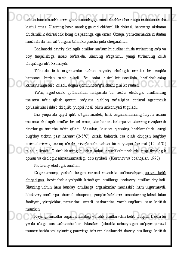 uchun ham o'simliklarning havo namligiga moslashishlari haroratga nisbatan uncha
kuchli  emas.   Ularning  havo namligiga  oid chidamlilik  doirasi,  haroratga nisbatan
chidamlilik doirasidek keng diapazonga ega emas. Ozuqa, yem-xashakka nisbatan
moslashishi har xil boigani bilan ko'pincha juda chegaralidir.
Ikkilamchi davriy ekologik omillar ma'lum hududlar ichida turlarning ko'p va
boy   tarqalishiga   sabab   bo'lsa-da,   ularning   o'zgarishi,   yangi   turlarning   kelib
chiqishiga olib kelmaydi.
Tabiatda   tirik   organizmlar   uchun   hayotiy   ekologik   omillar   bir   vaqtda
hammasi   birdan   ta'sir   qiladi.   Bu   holat   o'simlikshunoslikda   hosildorlikning
kamayishiga olib keladi, degan qonun noto'g'ri ekanligini ko'rsatadi.
Ya'ni,   agrotexnik   qo'llanishlar   natijasida   bir   necha   ekologik   omillarning
majmua   ta'sir   qilish   qonuni   bo'yicha   qishloq   xo'jaligida   optimal   agrotexnik
qo'llanishlar ishlab chiqilib, yuqori hosil olish imkoniyati tug'iladi.
Biz   yuqorida   qayd   qilib   o'tganimizdek,   tirik   organizmlarning   hayoti   uchun
majmua ekologik omillar bir xil emas, ular har xil turlarga va ularning rivojlanish
davrlariga   turlicha   ta'sir   qiladi.   Masalan,   kuz   va   qishning   boshlanishida   kuzgi
bug'doy   uchun   past   harorat   (2-5°C)   kerak,   bahorda   esa   o'sib   chiqqan   bug'doy
o'simtalarining   tezroq   o'sishi,   rivojlanishi   uchun   biroz   yuqori   harorat   (12-16°C)
talab   qilinadi.   O'simliklarning   bunday   holati   o'simlikshunoslikda   teng   fiziologik
qonun va ekologik almashinmasligi, deb aytiladi. (Korenev va boshqalar, 1990).
Nodavriy ekologik omillar.
Organizmning   yashab   turgan   normal   muhitida   bo'lmaydigan,   birdan   kelib
chiqadigan ,   keyinchalik   yo'qolib   ketadigan   omillarga   nodavriy   omillar   deyiladi.
Shuning   uchun   ham   bunday   omillarga   organizmlar   moslashib   ham   ulgurmaydi.
Nodavriy omillarga: shamol, chaqmoq, yong'in kabilarni, insonlarning tabiat bilan
faoliyati,   yirtqichlar,   parazitlar,   zararli   hasharotlar,   zamburug'larni   ham   kiritish
mumkin.
Keyingi misollar organizmlardagi «biotik omillar»dan kelib chiqadi. Lekin bu
yerda   o'ziga   xos   tushuncha   bor.   Masalan,   (abiatda   uchraydigan   xo'jayin-parazit
munosabatida   xo'jayinning   parazitga   ta'sirini   ikkilamchi   davriy   omillarga   kiritish