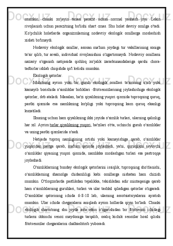 mumkin,   chunki   xo'jayin   tanasi   parazit   uchun   normal   yashash   joyi.   Lekin
rivojlanish   uchun   parazitning   bo'lishi   shart   cmas.   Shu   holat   davriy   omilga   o'tadi.
Ko'pchilik   holatlarda   organizmlarning   nodavriy   ekologik   omillarga   moslashish
xislati bo'lmaydi.
Nodavriy   ekologik   omillar,   asosan   ma'lum   joydagi   tur   vakillarining   soniga
ta'sir   qilib,   tur   areali,   individual   rivojlanishini   o'zgartirmaydi.   Nodavriy   omillarni
nazariy   o'rganish   natijasida   qishloq   xo'jalik   zararkunandalariga   qarshi   chora-
tadbirlar ishlab chiqishda qo'l kelishi mumkin.
Ekologik qatorlar.
Muhitning   ayrim   yoki   bir   guruh   ekologik   omillari   ta'sirining   o'sib   yoki
kamayib   borishida   o'simliklar   birliklari   -fitotsenozlarining   joylashishiga   ekologik
qatorlar, deb ataladi. Masalan, ba'zi qiyalikning yuqori qismida tuproqning quruq,
pastki   qismida   esa   namlikning   ko'pligi   yoki   tuproqning   kam   quruq   ekanligi
kuzatiladi.
Shuning uchun ham qiyalikning ikki joyida o'simlik turlari, ularning qalinligi
har  xil. Ayrim   turlar  qiyalikning  yuqori , ba'zilari   o'rta, uchinchi   guruh o'simliklar
va uning pastki qismlarida o'sadi.
Natijada   tuproq   namligining   ortishi   yoki   kamayishiga   qarab,   o'simliklar
yuqoridan   pastga   qarab,   ma'lum   qatorda   joylashadi,   ya'ni,   quruqlikni   sevuvchi
o'simliklar   qiyaning   yuqori   qismida,   namlikka   moslashgan   turlari   esa   pastroqqa
joylashadi.
O'simliklarning   bunday   ekologik   qatorlarini   issiqlik,   tuproqning   sho'rlanishi,
o'simliklarning   shamolga   chidamliligi   kabi   omillarga   nisbatan   ham   chizish
mumkin.   O'tloqzorlarda   pastlikdan   tepalikka,   tekislikdan   adir   mintaqasiga   qarab
ham   o'simliklarning   guruhlari,   turlari   va   ular   tashkil   qiladigan   qatorlar   o'zgaradi.
O'simliklar   qatorining   ichida   6-8-10   lab,   ularning   assotsiatsiyalarini   ajratish
mumkin.   Ular   ichida   chegaralarni   aniqlash   ayrim   hollarda   qiyin   bo'ladi.   Chunki
ekologik   sharoitning   shu   joyda   asta-sekin   o'zgarishidan   bir   fitotsenoz   ichidagi
turlarni   ikkinchi   senoz   maydoniga   tarqalib,   oraliq   kichik   senozlar   hosil   qilishi
fitotsenozlar chegaralarini chalkashtirib yuboradi. 