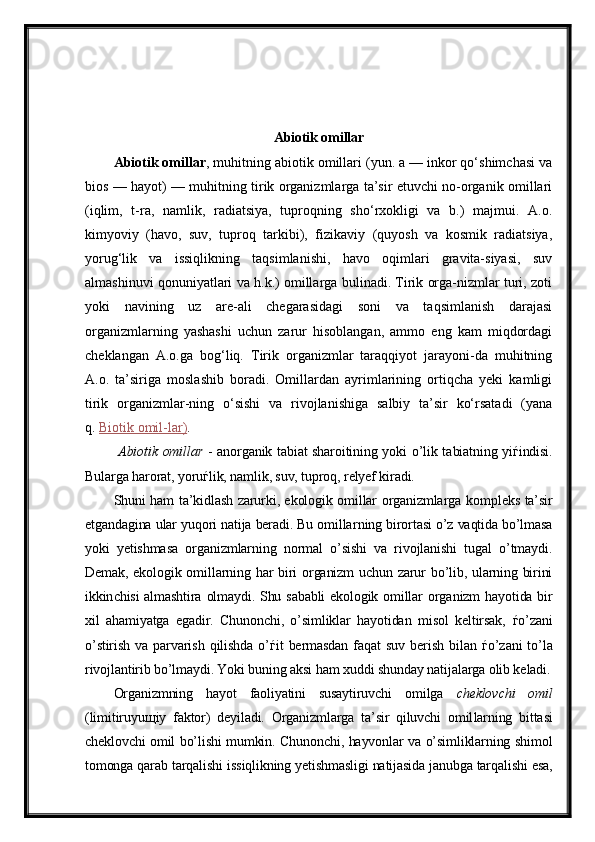 Abiotik omillar
Abiotik omillar , muhitning abiotik omillari (yun. a — inkor qo‘shimchasi va
bios — hayot) — muhitning tirik organizmlarga ta’sir etuvchi no-organik omillari
(iqlim,   t-ra,   namlik,   radiatsiya,   tuproqning   sho‘rxokligi   va   b.)   majmui.   A.o.
kimyoviy   (havo,   suv,   tuproq   tarkibi),   fizikaviy   (quyosh   va   kosmik   radiatsiya,
yorug‘lik   va   issiqlikning   taqsimlanishi,   havo   oqimlari   gravita-siyasi,   suv
almashinuvi qonuniyatlari va h.k.) omillarga bulinadi. Tirik orga-nizmlar turi, zoti
yoki   navining   uz   are-ali   chegarasidagi   soni   va   taqsimlanish   darajasi
organizmlarning   yashashi   uchun   zarur   hisoblangan,   ammo   eng   kam   miqdordagi
cheklangan   A.o.ga   bog‘liq.   Tirik   organizmlar   taraqqiyot   jarayoni-da   muhitning
A.o.   ta’siriga   moslashib   boradi.   Omillardan   ayrimlarining   ortiqcha   yeki   kamligi
tirik   organizmlar-ning   o‘sishi   va   rivojlanishiga   salbiy   ta’sir   ko‘rsatadi   (yana
q.   Biotik omil-lar) .
  Abiotik omillar   - anorganik tabiat sharoitining yoki o’lik ta biatning yi ѓ indisi.
Bularga harorat, yoru ѓ lik, namlik, suv, tuproq, relyef kiradi.
Shuni ham ta’kidlash zarurki, ekologik omillar organizmlarga kom pleks ta’sir
etgandagina ular yuqori natija beradi. Bu omillar ning bi rortasi o’z vaqtida bo’lmasa
yoki   yetishmasa   organizmlarning   normal   o’sishi   va   rivojlanishi   tugal   o’tmaydi.
Demak, ekologik omil larning har  biri organizm  uchun zarur bo’lib, ularning birini
ikkin chisi  almashtira olmaydi. Shu sababli  ekologik omillar  orga nizm hayotida bir
xil   ahamiyatga   egadir.   Chunonchi,   o’simliklar   hayotidan   misol   keltirsak,   ѓ o’zani
o’stirish   va   parvarish   qilishda   o’ ѓ it   bermasdan   faqat   suv   berish   bilan   ѓ o’zani   to’la
rivojlantirib bo’lmaydi. Yoki buning aksi ham xuddi shun day natijalarga olib ke ladi.
Organizmning   hayot   faoliyatini   susaytiruvchi   omilga   cheklovchi   omil
(limitiruyu щ iy   faktor)   deyiladi.   Organizmlarga   ta’sir   qiluvchi   omil larning   bittasi
cheklovchi omil bo’lishi mumkin. Chunonchi, hayvonlar va o’simliklarning shimol
tomonga qarab tarqalishi is siqlikning yetish masligi natijasida janubga tarqalishi esa, 