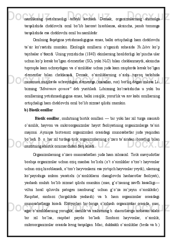 namlik ning   yetishmasligi   tufayli   kechadi.   Demak,   organizmlarning   shi molga
tarqalishida   cheklovchi   omil   bo’lib   harorat   hisoblansa,   ak sincha,   janub   tomonga
tarqalishida esa cheklovchi omil bu namlikdir.
Omilning faqatgina yetishmasligigina emas, balki ortiqchaligi ham cheklovchi
ta’sir   ko’rsatishi   mumkin.   Ekologik   omillarni   o’rganish   soha sida   Yu.Libix   ko’p
tajribalar o’tkazdi. Uning yozishicha (1840) ekin larning hosildorligi ko’pincha ular
uchun ko’p kerak bo’lgan ele mentlar (SO
2  yoki N
2 O) bilan cheklanmaydi, aksincha
tuproqda kam uch raydigan va o’simliklar uchun juda kam miqdorda kerak bo’lgan
element lar   bilan   chek lanadi.   Demak,   o’simliklarning   o’sishi   tuproq   tarkibida
minimum miqdorda uchraydigan elementga (masalan, rux) bo ѓ liq degan xulosa Li -
bixning   "Minimum   qonuni"   deb   yuriti ladi.   Libixning   ko’rsatishicha   u   yoki   bu
omillarning yetishmasligi gina emas, balki is siqlik, yoru ѓ lik va suv kabi omillarning
or tiqchaligi ham cheklovchi omil bo’lib xizmat qi lishi mumkin.
b) Biotik omillar
Biotik  omillar , muhitning biotik  omillari   — bir  yoki  har   xil  turga mansub
o’simlik,   hayvon   va   mikroorganizmlar   hayot   faoliyatining   organizmlarga   ta’siri
majmui.   Ayniqsa   biotsenoz   organizmlari   orasidagi   munosabatlar   juda   yaqindan
bo’ladi. B. o. har xil turdagi tirik organizmlarning o’zaro ta’siridan iboratligi bilan
muxitning abiotik omimarchdan farq kiladi.
Organizmlarning  o’zaro  munosabatlari  juda  ham   xilmaxil.  Tirik mavjudotlar
boshqa organizmlar uchun oziq manbai bo’lishi (o’t o’simliklar o’txo’r hayvonlar
uchun oziq hisoblanadi, o’txo’r hayvonlarni esa yirtqich hayvonlar yeydi), ularning
ko’payishiga   imkon   yaratishi   (o’simliklarni   changlovchi   hasharotlar   faoliyati),
yashash   muhiti   bo’lib   xizmat   qilishi   mumkin   (mas,   g’o’zaning   xavfli   kasalligi—
viltni   hosil   qiluvchi   patogen   zamburug’   uchun   g’o’za   xo’jayin   o’simlikdir).
Raqobat,   simbioz   (birgalikda   yashash)   va   b.   ham   organizmlar   orasidagi
munosabatlarga   kiradi.   Ehtiyojlari   bir-biriga   o’xshash   organizmlar   orasida,   mas,
agar o’simliklarning yoruglik, namlik va muhitning b. sharoitlariga nisbatan talabi
bir   xil   bo’lsa,   raqobat   paydo   bo’ladi.   Simbioz   hayvonlar,   o’simlik,
mikroorganizmlar   orasida   keng  tarqalgan.  Mac,   dukkakli   o’simliklar  (beda  va  b.)