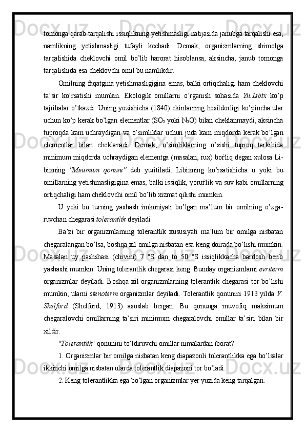 tomonga qarab tarqalishi is siqlikning yetish masligi natijasida janubga tarqalishi esa,
namlik ning   yetishmasligi   tufayli   kechadi.   Demak,   organizmlarning   shi molga
tarqalishida   cheklovchi   omil   bo’lib   harorat   hisoblansa,   ak sincha,   janub   tomonga
tarqalishida esa cheklovchi omil bu namlikdir.
Omilning faqatgina yetishmasligigina emas, balki ortiqchaligi ham cheklovchi
ta’sir   ko’rsatishi   mumkin.   Ekologik   omillarni   o’rganish   soha sida   Yu.Libix   ko’p
tajribalar o’tkazdi. Uning yozishicha (1840) ekin larning hosildorligi ko’pincha ular
uchun ko’p kerak bo’lgan ele mentlar (SO
2  yoki N
2 O) bilan cheklanmaydi, aksincha
tuproqda kam uch raydigan va o’simliklar uchun juda kam miqdorda kerak bo’lgan
element lar   bilan   chek lanadi.   Demak,   o’simliklarning   o’sishi   tuproq   tarkibida
minimum miqdorda uchraydigan elementga (masalan, rux) bo ѓ liq degan xulosa Li -
bixning   "Minimum   qonuni"   deb   yuriti ladi.   Libixning   ko’rsatishicha   u   yoki   bu
omillarning yetishmasligi gina emas, balki is siqlik, yoru ѓ lik va suv kabi omillarning
or tiqchaligi ham cheklovchi omil bo’lib xizmat qi lishi mumkin.
U   yoki   bu   turning   yashash   imkoniyati   bo’lgan   ma’lum   bir   omilning   o’zga -
ruvchan chegarasi  tolerantlik  deyiladi.
Ba’zi   bir   organizmlarning   tolerantlik   xususiyati   ma’lum   bir   omilga   nisbatan
chegaralangan bo’lsa, boshqa xil omilga nisbatan esa keng doirada bo’lishi mumkin.
Masalan   uy   pashshasi   (chivini)   7   °S   dan   to   50   °S   issiqlikkacha   bardosh   berib
yashashi mumkin. Uning tolerant lik chegarasi keng. Bunday organizmlarni  evriterm
organizmlar  deyiladi.  Boshqa  xil  organizmlarning  tolerantlik  chegarasi   tor  bo’lishi
mumkin, ularni   ste noterm   organizmlar deyiladi. Tolerantlik qonunini 1913 yilda   V.
Shelford   (Shelford,   1913)   asoslab   bergan.   Bu   qonunga   muvofiq   maksi mum
chegaralovchi   omillarning   ta’siri   mini mum   chegaralovchi   omillar   ta’siri   bilan   bir
xildir.
" Tolerantlik " qonunini to’ldiruvchi omillar nimalardan iborat?
1. Organizmlar bir omilga nisbatan keng diapazonli tolerant likka ega bo’lsalar
ikkinchi omilga nisbatan ularda tolerantlik dia pazoni tor bo’ladi.
2. Keng tolerantlikka ega bo’lgan organizmlar yer yuzida keng tarqalgan. 