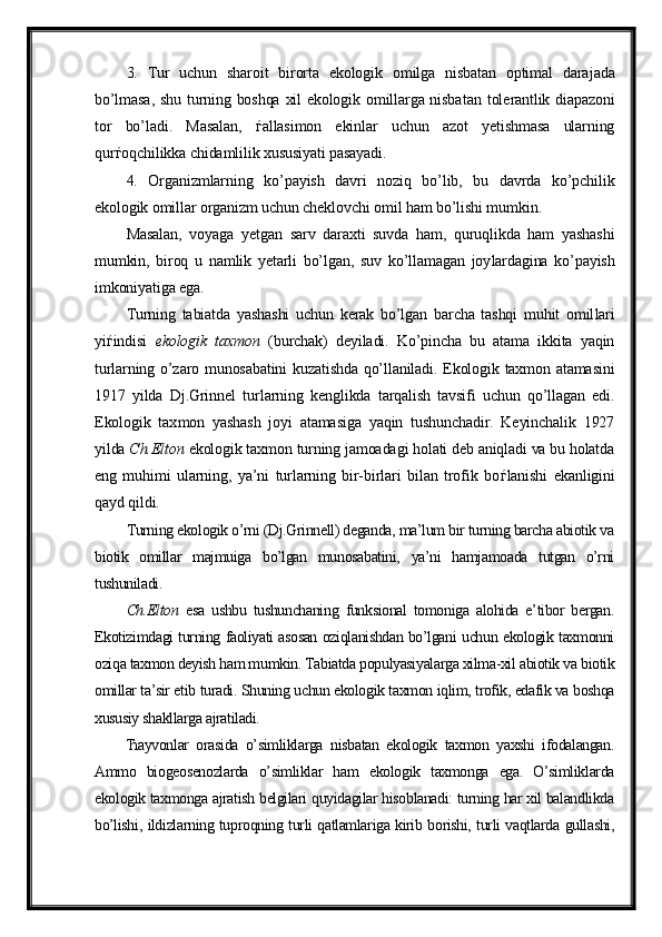 3.   Tur   uchun   sharoit   birorta   ekologik   omilga   nisbatan   optimal   dara jada
bo’lmasa,  shu turning boshqa xil  ekologik omillarga nisba tan tole rantlik diapazoni
tor   bo’ladi.   Masalan,   ѓ allasimon   ekinlar   uchun   azot   yetishmasa   ularning
qur ѓ oqchilikka chidamlilik xususiyati pasayadi.
4.   Organizmlarning   ko’payish   davri   noziq   bo’lib,   bu   davrda   ko’pchilik
ekologik omillar organizm uchun cheklovchi omil ham bo’lishi mumkin. 
Masalan,   voyaga   yetgan   sarv   daraxti   suvda   ham,   quruqlikda   ham   yashashi
mumkin,   biroq   u   namlik   yetarli   bo’lgan,   suv   ko’llamagan   joy lardagina   ko’payish
imkoniyatiga ega.
Turning   tabiatda   yashashi   uchun   kerak   bo’lgan   barcha   tashqi   muhit   omil lari
yi ѓ indisi   ekologik   taxmon   (burchak)   deyiladi.   Ko’pincha   bu   atama   ikkita   yaqin
turlarning o’zaro munosabatini  kuzatishda qo’llaniladi. Ekologik taxmon atamasini
1917   yilda   Dj.Grinnel   tur larning   keng likda   tarqalish   tavsifi   uchun   qo’llagan   edi.
Ekologik   tax mon   yashash   joyi   atamasiga   yaqin   tushunchadir.   Keyinchalik   1927
yilda  Ch.Elton  ekologik taxmon turning jamoadagi holati deb aniqladi va bu holatda
eng   muhimi   ularning,   ya’ni   turlarning   bir-birlari   bilan   trofik   bo ѓ lanishi   ekan ligini
qayd qildi. 
Turning ekologik o’rni (Dj.Grinnell) deganda, ma’lum bir turning barcha abiotik va
biotik   omillar   majmuiga   bo’lgan   munosabatini,   ya’ni   hamjamoada   tutgan   o’rni
tushuniladi. 
Ch.Elton   esa   ushbu   tushunchaning   funksional   tomoniga   alohida   e’tibor   bergan.
Ekotizimdagi turning faoliyati asosan oziqlanishdan bo’lgani uchun ekologik taxmonni
oziqa taxmon deyish ham mumkin. Tabiatda populyasiyalarga xilma-xil abiotik va biotik
omillar ta’sir etib turadi. Shuning uchun ekologik taxmon iqlim, trofik, edafik va boshqa
xususiy shakllarga ajratiladi. 
Ћ ayvonlar   orasida   o’simliklarga   nisbatan   ekologik   taxmon   yaxshi   ifodalangan.
Ammo   biogeosenozlarda   o’simliklar   ham   ekologik   taxmonga   ega.   O’simliklarda
ekologik taxmonga ajratish belgilari quyidagilar hisoblanadi: turning har xil balandlikda
bo’lishi, ildizlarning tuproqning turli qatlamlariga kirib borishi, turli vaqtlarda gullashi,