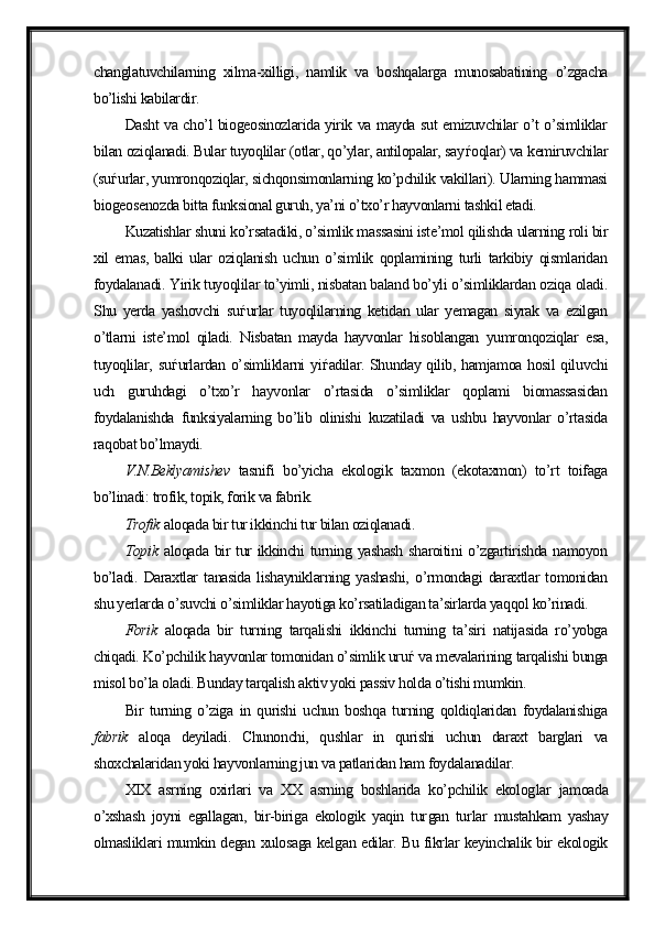 changlatuvchilarning   xilma-xilligi,   namlik   va   boshqalarga   munosabatining   o’zgacha
bo’lishi kabilardir.
Dasht va cho’l biogeosinozlarida yirik va mayda sut emizuvchilar o’t o’simliklar
bilan oziqlanadi. Bular tuyoqlilar (otlar, qo’ylar, antilopalar, say ѓ oqlar) va kemiruvchilar
(su ѓ urlar, yumronqoziqlar, sichqonsimonlarning ko’pchilik vakillari). Ularning hammasi
biogeosenozda bitta funksional guruh, ya’ni o’txo’r hayvonlarni tashkil etadi. 
Kuzatishlar shuni ko’rsatadiki, o’simlik massasini iste’mol qilishda ularning roli bir
xil   emas,   balki   ular   oziqlanish   uchun   o’simlik   qoplamining   turli   tarkibiy   qismlaridan
foydalanadi. Yirik tuyoqlilar to’yimli, nisbatan baland bo’yli o’simliklardan oziqa oladi.
Shu   yerda   yashovchi   su ѓ urlar   tuyoqlilarning   ketidan   ular   yemagan   siyrak   va   ezilgan
o’tlarni   iste’mol   qiladi.   Nisbatan   mayda   hayvonlar   hisoblangan   yumronqoziqlar   esa,
tuyoqlilar, su ѓ urlardan o’simliklarni yi ѓ adilar. Shunday qilib, hamjamoa hosil qiluvchi
uch   guruhdagi   o’txo’r   hayvonlar   o’rtasida   o’simliklar   qoplami   biomassasidan
foydalanishda   funksiyalarning   bo’lib   olinishi   kuzatiladi   va   ushbu   hayvonlar   o’rtasida
raqobat bo’lmaydi.
V.N.Beklyamishev   tasnifi   bo’yicha   ekologik   taxmon   (ekotaxmon)   to’rt   toifaga
bo’linadi: trofik, topik, forik va fabrik.
Trofik  aloqada bir tur ikkinchi tur bilan oziqlanadi.
Topik   aloqada bir tur  ikkinchi  turning yashash sharoitini o’zgartirishda namoyon
bo’ladi.   Daraxtlar   tanasida   lishayniklarning   yashashi,   o’rmondagi   daraxtlar   tomonidan
shu yerlarda o’suvchi o’simliklar hayotiga ko’rsatiladigan ta’sirlarda yaqqol ko’rinadi.
Forik   aloqada   bir   turning   tarqalishi   ikkinchi   turning   ta’siri   natijasida   ro’yobga
chiqadi. Ko’pchilik hayvonlar tomonidan o’simlik uru ѓ  va mevalarining tarqalishi bunga
misol bo’la oladi. Bunday tarqalish aktiv yoki passiv holda o’tishi mumkin. 
Bir   turning   o’ziga   in   qurishi   uchun   boshqa   turning   qoldiqlaridan   foydalanishiga
fabrik   aloqa   deyiladi.   Chunonchi,   qushlar   in   qurishi   uchun   daraxt   barglari   va
shoxchalaridan yoki hayvonlarning jun va patlaridan ham foydalanadilar.
XIX   asrning   oxirlari   va   XX   asrning   boshlarida   ko’pchilik   ekolog lar   jamoada
o’xshash   joyni   egallagan,   bir-biriga   ekologik   yaqin   tur gan   tur lar   mustahkam   yashay
olmasliklari mumkin degan xulosaga kel gan edilar. Bu fikrlar keyinchalik bir ekologik 