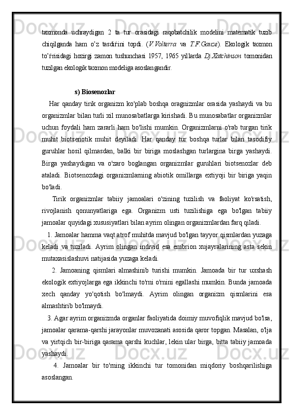 taxmonda   uchraydi gan   2   ta   tur   ora sidagi   raqobatchilik   modelini   matematik   tuzib
chiqilganda   ham   o’z   tas di ѓ ini   topdi.   ( V.Volterra   va   T.F.Gauze ).   Eko logik   taxmon
to’ ѓ risidagi   hozirgi   zamon   tushunchasi   1957,   1965   yil larda   Dj.Xatchinson   tomonidan
tuzilgan ekologik taxmon modeliga asoslan gandir.
 s) Biosenozlar
     Har   qanday tirik organizm   ko'plab boshqa   oragnizmlar  orasida  yashaydi   va bu
organizmlar bilan turli xil munosabatlarga kirishadi. Bu munosabatlar organizmlar
uchun   foydali   ham   zararli   ham   bo'lishi   mumkin.   Organizmlarni   o'rab   turgan   tirik
muhit   biotsenotik   muhit   deyiladi.   Har   qanday   tur   boshqa   turlar   bilan   tasodifiy
guruhlar   hosil   qilmasdan,   balki   bir   biriga   moslashgan   turlargina   birga   yashaydi.
Birga   yashaydigan   va   o'zaro   boglangan   organizmlar   guruhlari   biotsenozlar   deb
ataladi.  Biotsenozdagi  organizmlarning abiotik omillarga  extiyoji   bir   biriga  yaqin
bo'ladi.  
      Tirik   organizmlar   tabiiy   jamoalari   o'zining   tuzilish   va   faoliyat   ko'rsatish,
rivojlanish   qonunyatlariga   ega.   Organizm   usti   tuzilishiga   ega   bo'lgan   tabiiy
jamoalar quyidagi xususiyatlari bilan ayrim olingan organizmlardan farq qiladi.  
   1. Jamoalar hamma vaqt atrof muhitda mavjud bo'lgan tayyor qismlardan yuzaga
keladi   va   tuziladi.   Ayrim   olingan   individ   esa   embrion   xujayralarining   asta   sekin
mutaxasislashuvi natijasida yuzaga keladi.
      2.   Jamoaning   qismlari   almashinib   turishi   mumkin.   Jamoada   bir   tur   uxshash
ekologik extiyojlarga ega ikkinchi to'rni o'rnini egallashi mumkin. Bunda jamoada
xech   qanday   yo'qotish   bo'lmaydi.   Ayrim   olingan   organizm   qismlarini   esa
almashtirib bo'lmaydi.  
   3. Agar ayrim organizmda organlar faoliyatida doimiy muvofiqlik mavjud bo'lsa,
jamoalar qarama-qarshi jarayonlar muvozanati asosida qaror topgan. Masalan, o'lja
va yirtqich bir-biriga qarama qarshi kuchlar, lekin ular birga, bitta tabiiy jamoada
yashaydi.  
      4.   Jamoalar   bir   to'rning   ikkinchi   tur   tomonidan   miqdoriy   boshqarilishiga
asoslangan.   