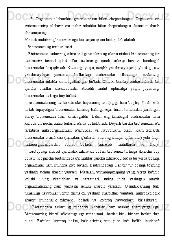       5.   Organizm   o'lchamlari   genetik   dastur   bilan   chegaralangan.   Organizm   usti
sistemalarning   o'lchami   esa   tashqi   sabablar   bilan   chegaralangan.   Jamoalar   shartli
chegaraga ega.  
Abiotik muhitning biotsenoz egallab turgan qismi biotop deb ataladi.
   Biotsenozning tur tuzilmasi.
     Biotsenozda turlarning xilma-xilligi va ularning o'zaro nisbati biotsenozning tur
tuzilmasini   tashkil   qiladi.   Tur   tuzilmasiga   qarab   turlarga   boy   va   kambag'al
biotsenozlar farq qilinadi. Kutblarga yaqin, issiqlik yetishmaydigan joylardagi, suv
yetishmaydigan   jazirama   cho'llardagi   biotsenozlar,   ifloslangan   suvlardagi
biotsenozlar   odatda   kambag'allashgan   bo'ladi.   Chunki   bunday   biotsenozlarda   bir
qancha   omillar   cheklovchidir.   Abiotik   muhit   optimalga   yaqin   joylardagi
biotsenozlar turlarga boy bo'ladi.  
     Biotsenozlarning tur tarkibi ular hayotining uzoqligiga ham bog'liq. Yosh, endi
tarkib   topayotgan   biotsenozlar   kamroq   turlarga   ega.   Inson   tomonidan   yaratilgan
sun'iy   biotsenozlar   ham   kambag'aldir.   Lekin   eng   kambag'al   biotsenozlar   ham
kamida bir necha unlab turlarni o'zida birlashtiradi. Deyarli barcha biotsenozlar o'z
tarkibida   mikroorganizmlar,   o'simliklar   va   hayvonlarni   oladi.   Kam   xollarda
biotsenozlar o'simliksiz (masalan, g'orlarda, suvning chuqur qatlamida) yoki faqat
mikroorganizmlardan   iborat   bo'ladi.   (anaerob   muhitlarda   va   h.o.).  
      Biotopdagi   sharoit   qanchalik   xilma-xil   bo'lsa,   biotsenoz   turlarga   shuncha   boy
bo'ladi. Ko'pincha biotsenozda o'simliklar qancha xilma-xill bo'lsa bu yerda boshqa
organizmlar   ham   shuncha   ko'p  bo'ladi.   Biotsenozdagi   Har   bir   tur   boshqa   to'rning
yashashi   uchun   sharoit   yaratadi.   Masalan,   yurmonqoziqning   yangi   yerga   ko'chib
kelishi   uning   yirtqichlari   va   parazitlari,   uning   inida   yashagan   mayda
organizmlarning   ham   yashashi   uchun   sharoit   yaratadi.   O'simliklarning   turli
tumanligi   hayvonlar   uchun   xilma-xil   yashash   sharoitlari   yaratadi,   mikroekologik
sharoit   shunchalik   xilma-xil   bo'ladi   va   ko'proq   hayvonlarni   birlashtiradi.  
      Biotsenozda   turlarning   miqdoriy   nisbatlari   ham   muhim   ahamiyatga   ega.
Biotsenozdagi   bir   xil   o'lchamga   ega   turlar   soni   jihatdan   bir   -   biridan   keskin   farq
qiladi.   Ba'zilari   kamroq   bo'lsa,   ba'zilarining   soni   juda   ko'p   bo'lib,   landshaft 