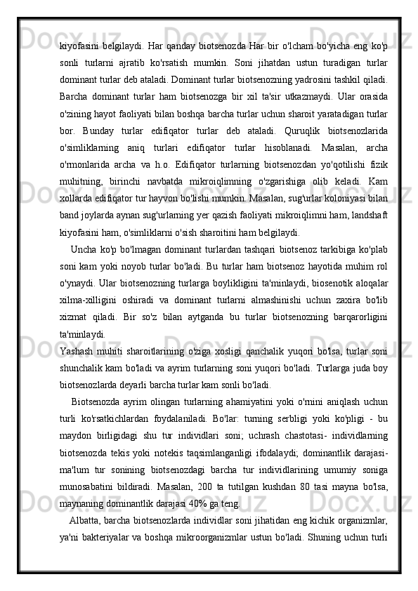 kiyofasini   belgilaydi.   Har   qanday   biotsenozda   Har   bir   o'lcham   bo'yicha   eng   ko'p
sonli   turlarni   ajratib   ko'rsatish   mumkin.   Soni   jihatdan   ustun   turadigan   turlar
dominant turlar deb ataladi. Dominant turlar biotsenozning yadrosini tashkil qiladi.
Barcha   dominant   turlar   ham   biotsenozga   bir   xil   ta'sir   utkazmaydi.   Ular   orasida
o'zining hayot faoliyati bilan boshqa barcha turlar uchun sharoit yaratadigan turlar
bor.   Bunday   turlar   edifiqator   turlar   deb   ataladi.   Quruqlik   biotsenozlarida
o'simliklarning   aniq   turlari   edifiqator   turlar   hisoblanadi.   Masalan,   archa
o'rmonlarida   archa   va   h.o.   Edifiqator   turlarning   biotsenozdan   yo'qotilishi   fizik
muhitning,   birinchi   navbatda   mikroiqlimning   o'zgarishiga   olib   keladi.   Kam
xollarda edifiqator tur hayvon bo'lishi mumkin. Masalan, sug'urlar koloniyasi bilan
band joylarda aynan sug'urlarning yer qazish faoliyati mikroiqlimni ham, landshaft
kiyofasini ham, o'simliklarni o'sish sharoitini ham belgilaydi.
      Uncha   ko'p   bo'lmagan   dominant   turlardan   tashqari   biotsenoz   tarkibiga   ko'plab
soni   kam   yoki   noyob   turlar   bo'ladi.   Bu   turlar   ham   biotsenoz   hayotida   muhim   rol
o'ynaydi.  Ular   biotsenozning  turlarga  boylikligini  ta'minlaydi,  biosenotik   aloqalar
xilma-xilligini   oshiradi   va   dominant   turlarni   almashinishi   uchun   zaxira   bo'lib
xizmat   qiladi.   Bir   so'z   bilan   aytganda   bu   turlar   biotsenozning   barqarorligini
ta'minlaydi.  
Yashash   muhiti   sharoitlarining   o'ziga   xosligi   qanchalik   yuqori   bo'lsa,   turlar   soni
shunchalik kam bo'ladi va ayrim turlarning soni yuqori bo'ladi. Turlarga juda boy
biotsenozlarda deyarli barcha turlar kam sonli bo'ladi.  
      Biotsenozda   ayrim   olingan   turlarning   ahamiyatini   yoki   o'rnini   aniqlash   uchun
turli   ko'rsatkichlardan   foydalaniladi.   Bo'lar:   turning   serbligi   yoki   ko'pligi   -   bu
maydon   birligidagi   shu   tur   individlari   soni;   uchrash   chastotasi-   individlarning
biotsenozda   tekis   yoki   notekis   taqsimlanganligi   ifodalaydi;   dominantlik   darajasi-
ma'lum   tur   sonining   biotsenozdagi   barcha   tur   individlarining   umumiy   soniga
munosabatini   bildiradi.   Masalan,   200   ta   tutilgan   kushdan   80   tasi   mayna   bo'lsa,
maynaning dominantlik darajasi 40% ga teng.  
     Albatta, barcha biotsenozlarda individlar soni jihatidan eng kichik organizmlar,
ya'ni   bakteriyalar   va boshqa   mikroorganizmlar   ustun  bo'ladi.  Shuning  uchun turli 