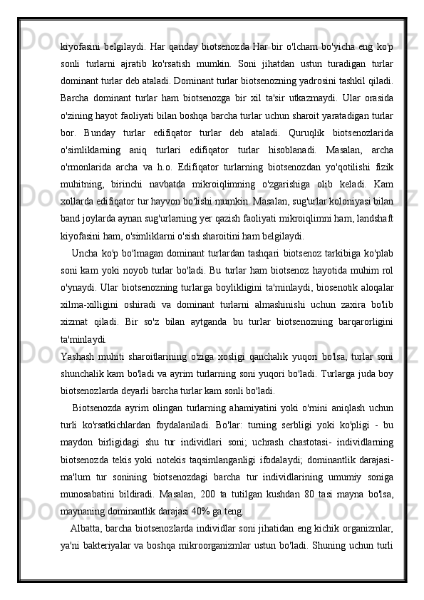 kiyofasini   belgilaydi.   Har   qanday   biotsenozda   Har   bir   o'lcham   bo'yicha   eng   ko'p
sonli   turlarni   ajratib   ko'rsatish   mumkin.   Soni   jihatdan   ustun   turadigan   turlar
dominant turlar deb ataladi. Dominant turlar biotsenozning yadrosini tashkil qiladi.
Barcha   dominant   turlar   ham   biotsenozga   bir   xil   ta'sir   utkazmaydi.   Ular   orasida
o'zining hayot faoliyati bilan boshqa barcha turlar uchun sharoit yaratadigan turlar
bor.   Bunday   turlar   edifiqator   turlar   deb   ataladi.   Quruqlik   biotsenozlarida
o'simliklarning   aniq   turlari   edifiqator   turlar   hisoblanadi.   Masalan,   archa
o'rmonlarida   archa   va   h.o.   Edifiqator   turlarning   biotsenozdan   yo'qotilishi   fizik
muhitning,   birinchi   navbatda   mikroiqlimning   o'zgarishiga   olib   keladi.   Kam
xollarda edifiqator tur hayvon bo'lishi mumkin. Masalan, sug'urlar koloniyasi bilan
band joylarda aynan sug'urlarning yer qazish faoliyati mikroiqlimni ham, landshaft
kiyofasini ham, o'simliklarni o'sish sharoitini ham belgilaydi.
      Uncha   ko'p   bo'lmagan   dominant   turlardan   tashqari   biotsenoz   tarkibiga   ko'plab
soni   kam   yoki   noyob   turlar   bo'ladi.   Bu   turlar   ham   biotsenoz   hayotida   muhim   rol
o'ynaydi.  Ular   biotsenozning  turlarga  boylikligini  ta'minlaydi,  biosenotik   aloqalar
xilma-xilligini   oshiradi   va   dominant   turlarni   almashinishi   uchun   zaxira   bo'lib
xizmat   qiladi.   Bir   so'z   bilan   aytganda   bu   turlar   biotsenozning   barqarorligini
ta'minlaydi.  
Yashash   muhiti   sharoitlarining   o'ziga   xosligi   qanchalik   yuqori   bo'lsa,   turlar   soni
shunchalik kam bo'ladi va ayrim turlarning soni yuqori bo'ladi. Turlarga juda boy
biotsenozlarda deyarli barcha turlar kam sonli bo'ladi.  
      Biotsenozda   ayrim   olingan   turlarning   ahamiyatini   yoki   o'rnini   aniqlash   uchun
turli   ko'rsatkichlardan   foydalaniladi.   Bo'lar:   turning   serbligi   yoki   ko'pligi   -   bu
maydon   birligidagi   shu   tur   individlari   soni;   uchrash   chastotasi-   individlarning
biotsenozda   tekis   yoki   notekis   taqsimlanganligi   ifodalaydi;   dominantlik   darajasi-
ma'lum   tur   sonining   biotsenozdagi   barcha   tur   individlarining   umumiy   soniga
munosabatini   bildiradi.   Masalan,   200   ta   tutilgan   kushdan   80   tasi   mayna   bo'lsa,
maynaning dominantlik darajasi 40% ga teng.  
     Albatta, barcha biotsenozlarda individlar soni jihatidan eng kichik organizmlar,
ya'ni   bakteriyalar   va boshqa   mikroorganizmlar   ustun  bo'ladi.  Shuning  uchun turli