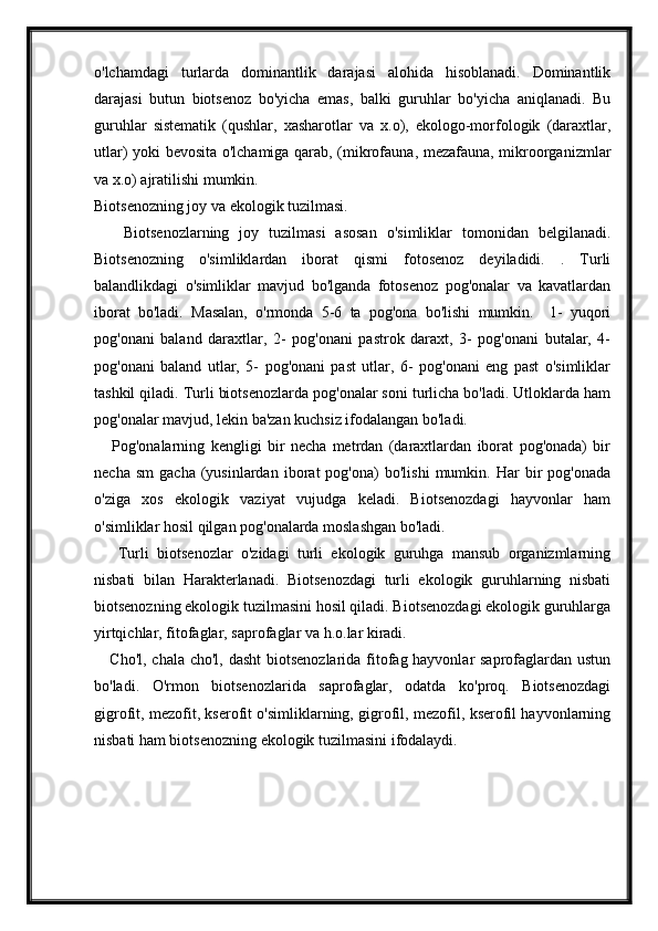 o'lchamdagi   turlarda   dominantlik   darajasi   alohida   hisoblanadi.   Dominantlik
darajasi   butun   biotsenoz   bo'yicha   emas,   balki   guruhlar   bo'yicha   aniqlanadi.   Bu
guruhlar   sistematik   (qushlar,   xasharotlar   va   x.o),   ekologo-morfologik   (daraxtlar,
utlar) yoki bevosita o'lchamiga qarab, (mikrofauna, mezafauna, mikroorganizmlar
va x.o) ajratilishi mumkin.
Biotsenozning joy va ekologik tuzilmasi.
      Biotsenozlarning   joy   tuzilmasi   asosan   o'simliklar   tomonidan   belgilanadi.
Biotsenozning   o'simliklardan   iborat   qismi   fotosenoz   deyiladidi.   .   Turli
balandlikdagi   o'simliklar   mavjud   bo'lganda   fotosenoz   pog'onalar   va   kavatlardan
iborat   bo'ladi.   Masalan,   o'rmonda   5-6   ta   pog'ona   bo'lishi   mumkin.     1-   yuqori
pog'onani   baland   daraxtlar,   2-   pog'onani   pastrok   daraxt,   3-   pog'onani   butalar,   4-
pog'onani   baland   utlar,   5-   pog'onani   past   utlar,   6-   pog'onani   eng   past   o'simliklar
tashkil qiladi. Turli biotsenozlarda pog'onalar soni turlicha bo'ladi. Utloklarda ham
pog'onalar mavjud, lekin ba'zan kuchsiz ifodalangan bo'ladi.
      Pog'onalarning   kengligi   bir   necha   metrdan   (daraxtlardan   iborat   pog'onada)   bir
necha   sm   gacha   (yusinlardan   iborat   pog'ona)   bo'lishi   mumkin.   Har   bir   pog'onada
o'ziga   xos   ekologik   vaziyat   vujudga   keladi.   Biotsenozdagi   hayvonlar   ham
o'simliklar hosil qilgan pog'onalarda moslashgan bo'ladi.  
      Turli   biotsenozlar   o'zidagi   turli   ekologik   guruhga   mansub   organizmlarning
nisbati   bilan   Harakterlanadi.   Biotsenozdagi   turli   ekologik   guruhlarning   nisbati
biotsenozning ekologik tuzilmasini hosil qiladi. Biotsenozdagi ekologik guruhlarga
yirtqichlar, fitofaglar, saprofaglar va h.o.lar kiradi.
     Cho'l, chala cho'l, dasht  biotsenozlarida fitofag hayvonlar  saprofaglardan ustun
bo'ladi.   O'rmon   biotsenozlarida   saprofaglar,   odatda   ko'proq.   Biotsenozdagi
gigrofit, mezofit, kserofit o'simliklarning, gigrofil, mezofil, kserofil hayvonlarning
nisbati ham biotsenozning ekologik tuzilmasini ifodalaydi. 