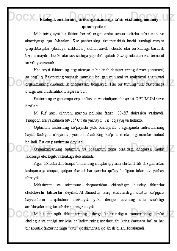 Ekologik omillarning tirik organizmlarga ta’sir etishining umumiy
qonuniyatlari.
Muhitning   ayni   bir   faktori   har   xil   organizmlar   uchun   turlicha   ta’sir   etadi   va
ahamiyatga   ega.   Masalan:   Suv   pardasining   sirt   tortishish   kuchi   suvdagi   mayda
qisqichbaqalar  {dafniya,  stiklonlar}  uchun   xavfli,  chunki  ular   bu  kuchga  bardosh
bera olmaydi, chunki ular suv sathiga yopishib qoladi. Suv qandalalari esa bemalol
so’zib yuraveradi. 
Har qaysi  faktorning organizmga ta’sir etish darajasi  uning dozasi  (normasi)
ga  bog’liq.  Faktorning  yashash   mumkin  bo’lgan   minimal   va  maksimal   ahamiyati
organizmning   chidamlilik   chegarasini   belgilaydi.   Har   bir   turning   turli   faktorlarga
o’ziga xos chidamlilik chegarasi bor.
Faktorning organizmga eng qo’lay ta’sir etadigan chegarasi OPTIMUM zona
deyiladi.
M:   Rif   hosil   qiluvchi   marjon   poliplar   faqat   +20-30 0
  doirasida   yashaydi.
Tilogoch esa yakutiada 69-35 0
 C t da yashaydi. Fil, oq ayiq va hokazo.
Optimum   faktorning   ko’payishi   yoki   kamayishi   o’zgarganda   individlarning
hayot   faoliyati   o’zgaradi,   yomonlashadi.Eng   ko’p   ta’sirida   organizmlar   nobud
bo’ladi. Bu esa  pessimum  deyiladi.
Organizmlarning   optimum   va   pessimum   zona   orasidagi   chegarasi   muhit
faktoriga  ekologik valentligi  deb ataladi.
Agar faktorlardan loaqal bittasining miqdor qiymati chidamlilik chegarasidan
tashqarisiga   chiqsa,   qolgan   sharoit   har   qancha   qo’lay   bo’lgani   bilan   tur   yashay
olmaydi.
Maksimum   va   minimum   chegarasidan   chiqadigan   bunday   faktorlar
cheklovchi   faktorlar   deyiladi.M:Shimolda   issiq   etishmasligi,   odatda   ko’pgina
hayvonlarni   tarqalishini   cheklaydi   yoki   dengiz   suvining   o’ta   sho’rligi
amfibiyalarning tarqalishini chegaralaydi.
Muhit   ekologik   faktorlarining   tirlarga   ko’rsatadigan   munosabatiga   ko’ra
ekologik   valentligi   turlicha   bo’ladi:turning   moslashishi   keng   darajada   bo’lsa   har
bir abiotik faktor nomiga “evri” qoshimchasi qo’shish bilan ifodalanadi. 