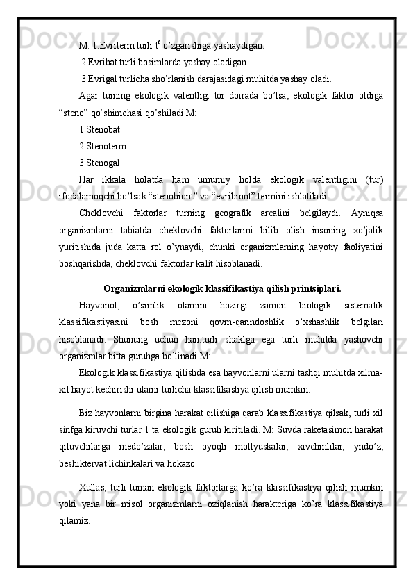 M: 1.Evriterm turli t 0
 o’zgarishiga yashaydigan.
 2.Evribat turli bosimlarda yashay oladigan 
 3.Evrigal turlicha sho’rlanish darajasidagi muhitda yashay oladi. 
Agar   turning   ekologik   valentligi   tor   doirada   bo’lsa,   ekologik   faktor   oldiga
“steno” qo’shimchasi qo’shiladi.M:
1.Stenobat
2.Stenoterm
3.Stenogal
Har   ikkala   holatda   ham   umumiy   holda   ekologik   valentligini   (tur)
ifodalamoqchi bo’lsak “stenobiont” va “evribiont” termini ishlatiladi. 
Cheklovchi   faktorlar   turning   geografik   arealini   belgilaydi.   Ayniqsa
organizmlarni   tabiatda   cheklovchi   faktorlarini   bilib   olish   insoning   xo’jalik
yuritishida   juda   katta   rol   o’ynaydi,   chunki   organizmlarning   hayotiy   faoliyatini
boshqarishda, cheklovchi faktorlar kalit hisoblanadi.
Organizmlarni ekologik klassifikastiya qilish printsiplari.
Hayvonot,   o’simlik   olamini   hozirgi   zamon   biologik   sistematik
klassifikastiyasini   bosh   mezoni   qovm-qarindoshlik   o’xshashlik   belgilari
hisoblanadi.   Shunung   uchun   han.turli   shaklga   ega   turli   muhitda   yashovchi
organizmlar bitta guruhga bo’linadi.M:
Ekologik klassifikastiya qilishda esa hayvonlarni ularni tashqi muhitda xilma-
xil hayot kechirishi ularni turlicha klassifikastiya qilish mumkin.
Biz hayvonlarni birgina harakat qilishiga qarab klassifikastiya qilsak, turli xil
sinfga kiruvchi turlar 1 ta ekologik guruh kiritiladi. M: Suvda raketasimon harakat
qiluvchilarga   medo’zalar,   bosh   oyoqli   mollyuskalar,   xivchinlilar,   yndo’z,
beshiktervat lichinkalari va hokazo.
Xullas,   turli-tuman   ekologik   faktorlarga   ko’ra   klassifikastiya   qilish   mumkin
yoki   yana   bir   misol   organizmlarni   oziqlanish   harakteriga   ko’ra   klassifikastiya
qilamiz. 