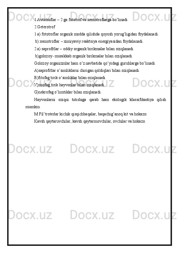 1.Avtotroflar – 2 ga fototrof va xemotroflarga bo’linadi.
2.Geterotrof
1.a) fototroflar organik modda qilishda quyosh yorug’ligidan foydalanadi. 
 b) xemotroflar – ximiyaviy reaktsiya energiyasidan foydalanadi.
2.a) saprofitlar – oddiy organik birikmalar bilan oziqlanadi.
 b)golozoy- murakkab organik birikmalar bilan oziqlanadi.
Golozoy organizmlar ham o’z navbatida qo’yidagi guruhlarga bo’linadi.
A)saprofitlar o’simliklarni chirigan qoldiqlari bilan oziqlanadi.
B)fitofag tirik o’simliklar bilan oziqlanadi.
V)zoofag tirik hayvonlar bilan oziqlanadi.
G)nekrofag o’limtiklar bilan oziqlanadi.
Hayvonlarni   oziqni   tutishiga   qarab   ham   ekologik   klassifikastiya   qilish
mumkin.
M:Fil’troterlar kichik qisqichbaqalar, baqachig’anoq kit va hokazo.
Kavsh qaytaruvchilar, kavsh qaytarmovchilar, ovchilar va hokazo. 