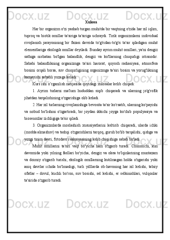 Xulosa 
Har bir organizm o'zi yashab turgan muhitda bir vaqtning o'zida har xil iqlim,
tuproq va biotik omillar ta'siriga ta'siriga uchraydi.   Tirik organizmlarni individual
rivojlanish   jarayonining   bir   fazasi   davrida   to'g'ridan-to'g'ri   ta'sir   qiladigan   muhit
elementlariga ekologik omillar deyiladi. Bunday ayrim muhit omillari, ya'ni dengiz
sathiga   nisbatan   bo'lgan   balandlik,   dengiz   va   ko'llarning   chuqurligi   istisnodir.
Sababi   balandlikning   organizmga   ta'siri   harorat,   quyosh   radiasiyasi,   atmosfera
bosimi orqali borsa, suv chuqurligining organizmga ta'siri bosim va yorug'likning
kamayishi sababli yuzaga keladi.
Kurs ishi o’rganilish natijasida quyidagi xulosalar kelib chiqadi:
1.   Ayrim   turlarni   ma'lum   hududdan   siqib   chiqaradi   va   ularning   jo'g'rofik
jihatdan tarqalishining o'zgarishiga olib keladi.
2. Har xil turlarning rivojlanishiga bevosita ta'sir ko'rsatib, ularning ko'payishi
va   nobud   bo'lishini   o'zgartiradi,   bir   joydan   ikkichi   joyga   ko'chib   populyasiya   va
biosenozlar zichligiga ta'sir qiladi.
3.   Organizmlarda   moslashish   xususiyatlarini   keltirib   chiqaradi,   ularda   ichki
(modda almashuv) va tashqi o'zgarishlarni tarqoq, guruh bo'lib tarqalishi, qishga va
yozgi tinim davri, fotodavr reaksiyasining kelib chiqishiga sabab bo'ladi.
Muhit   omillarini   ta'siri   vaqt   bo'yicha   ham   o'zgarib   turadi.   Chunonchi,   kun
davomida yoki   yilning fasllari  bo'yicha,  dengiz  va  okea  to'lqinlarining  muntazam
va doimiy o'zgarib turishi, ekologik omillarning kutilmagan holda o'zgarishi  yoki
aniq   davrlar   ichida   bo'lmasligi,   turli   yilllarda   ob-havoning   har   xil   kelishi,   tabiiy
ofatlar   –   dovul,   kuchli   bo'ron,   suv   bosishi,   sel   kelishi,   er   selkinishlari,   vulqonlar
ta'sirida o'zgarib turadi. 