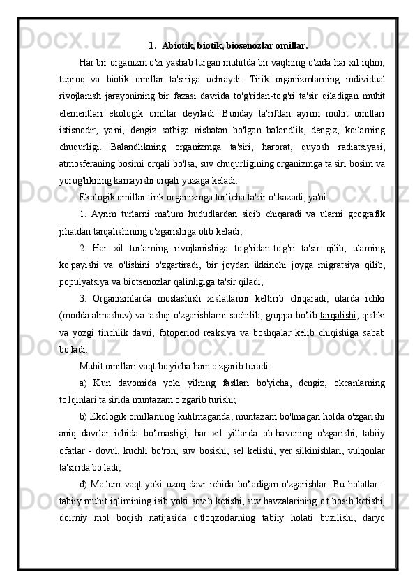 1. Abiotik, biotik,  biosenozlar omillar.
Har bir organizm o'zi yashab turgan muhitda bir vaqtning o'zida har xil iqlim,
tuproq   va   biotik   omillar   ta'siriga   uchraydi.   Tirik   organizmlarning   individual
rivojlanish   jarayonining   bir   fazasi   davrida   to'g'ridan-to'g'ri   ta'sir   qiladigan   muhit
elementlari   ekologik   omillar   deyiladi.   Bunday   ta'rifdan   ayrim   muhit   omillari
istisnodir,   ya'ni,   dengiz   sathiga   nisbatan   bo'lgan   balandlik,   dengiz,   koilarning
chuqurligi.   Balandlikning   organizmga   ta'siri,   harorat,   quyosh   radiatsiyasi,
atmosferaning bosimi orqali bo'lsa, suv chuqurligining organizmga ta'siri bosim va
yorug'likning kamayishi orqali yuzaga keladi.
Ekologik omillar tirik organizmga turlicha ta'sir o'tkazadi, ya'ni:
1.   Ayrim   turlarni   ma'lum   hududlardan   siqib   chiqaradi   va   ularni   geografik
jihatdan tarqalishining o'zgarishiga olib keladi;
2.   Har   xil   turlarning   rivojlanishiga   to'g'ridan-to'g'ri   ta'sir   qilib,   ularning
ko'payishi   va   o'lishini   o'zgartiradi,   bir   joydan   ikkinchi   joyga   migratsiya   qilib,
populyatsiya va biotsenozlar qalinligiga ta'sir qiladi;
3.   Organizmlarda   moslashish   xislatlarini   keltirib   chiqaradi,   ularda   ichki
(modda almashuv) va tashqi o'zgarishlarni sochilib, gruppa bo'lib   tarqalishi , qishki
va   yozgi   tinchlik   davri,   fotoperiod   reaksiya   va   boshqalar   kelib   chiqishiga   sabab
bo'ladi.
Muhit omillari vaqt bo'yicha ham o'zgarib turadi:
a)   Kun   davomida   yoki   yilning   fasllari   bo'yicha,   dengiz,   okeanlarning
to'lqinlari ta'sirida muntazam o'zgarib turishi;
b) Ekologik omillarning kutilmaganda, muntazam bo'lmagan holda o'zgarishi
aniq   davrlar   ichida   bo'lmasligi,   har   xil   yillarda   ob-havoning   o'zgarishi,   tabiiy
ofatlar   -   dovul,   kuchli   bo'ron,   suv   bosishi,   sel   kelishi,   yer   silkinishlari,   vulqonlar
ta'sirida bo'ladi;
d)   Ma'lum   vaqt   yoki   uzoq   davr   ichida   bo'ladigan   o'zgarishlar.   Bu   holatlar   -
tabiiy muhit iqlimining isib yoki sovib ketishi, suv havzalarining o't bosib ketishi,
doirniy   mol   boqish   natijasida   o'tloqzorlarning   tabiiy   holati   buzilishi,   daryo 