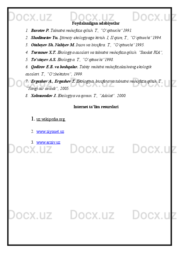 Foydalanilgan adabiyotlar
1. Barotov P.  Tabiatni muhofaza qilish. T., “O’qituvchi”1991.
2. Shodimetov Yu.  Ijtimoiy ekologiyaga kirish. I, II qism, T., “O’qituvchi”1994.
3. Otaboyev Sh. Nabiyev M.  Inson va biosfera. T., “O’qituvchi”1995.
4. Tursunov X.T.  Ekologiya asoslari va tabiatni muhofaza qilish. “Saodat RIA”, 
5. To’xtayev A.S.  Ekologiya. T., “O’qituvchi”1998.
6. Qodirov E.B. va boshqalar.  Tabiiy muhitni muhofazalashning ekologik 
asoslari. T., “O’zbekiston”, 1999.
7. Ergashev A., Ergashev T.  Ekologiya, biosfera va tabiatni muhofaza qilish. T., 
“Yangi asr avlodi”, 2005.  
8. Xolmurodov J.  Ekologiya va qonun. T., “Adolat”. 2000.
Internet ta’lim resurslari
1. uz.wikipedia.org       
2. www.ziyonet.uz   
3. www.arxiv.uz    