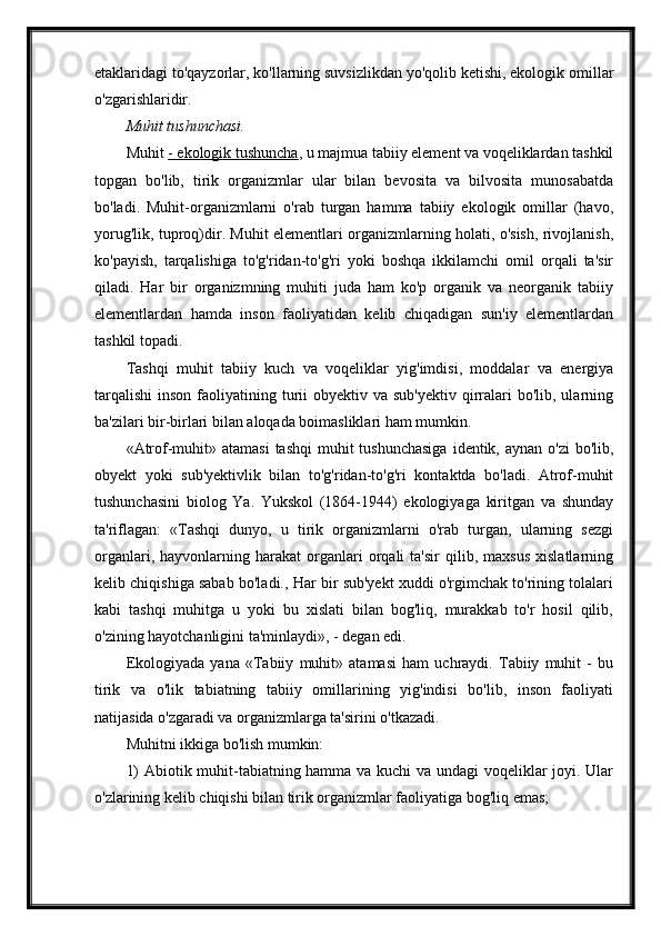 etaklaridagi to'qayzorlar, ko'llarning suvsizlikdan yo'qolib ketishi, ekologik omillar
o'zgarishlaridir.
Muhit tushunchasi.
Muhit   - ekologik tushuncha , u majmua tabiiy element va voqeliklardan tashkil
topgan   bo'lib,   tirik   organizmlar   ular   bilan   bevosita   va   bilvosita   munosabatda
bo'ladi.   Muhit-organizmlarni   o'rab   turgan   hamma   tabiiy   ekologik   omillar   (havo,
yorug'lik, tuproq)dir. Muhit elementlari organizmlarning holati, o'sish, rivojlanish,
ko'payish,   tarqalishiga   to'g'ridan-to'g'ri   yoki   boshqa   ikkilamchi   omil   orqali   ta'sir
qiladi.   Har   bir   organizmning   muhiti   juda   ham   ko'p   organik   va   neorganik   tabiiy
elementlardan   hamda   inson   faoliyatidan   kelib   chiqadigan   sun'iy   elementlardan
tashkil topadi.
Tashqi   muhit   tabiiy   kuch   va   voqeliklar   yig'imdisi,   moddalar   va   energiya
tarqalishi  inson  faoliyatining turii  obyektiv  va sub'yektiv   qirralari   bo'lib, ularning
ba'zilari bir-birlari bilan aloqada boimasliklari ham mumkin.
«Atrof-muhit» atamasi  tashqi  muhit  tushunchasiga  identik, aynan o'zi  bo'lib,
obyekt   yoki   sub'yektivlik   bilan   to'g'ridan-to'g'ri   kontaktda   bo'ladi.   Atrof-muhit
tushunchasini   biolog   Ya.   Yukskol   (1864-1944)   ekologiyaga   kiritgan   va   shunday
ta'riflagan:   «Tashqi   dunyo,   u   tirik   organizmlarni   o'rab   turgan,   ularning   sezgi
organlari,   hayvonlarning   harakat   organlari   orqali   ta'sir   qilib,  maxsus   xislatlarning
kelib chiqishiga sabab bo'ladi., Har bir sub'yekt xuddi o'rgimchak to'rining tolalari
kabi   tashqi   muhitga   u   yoki   bu   xislati   bilan   bog'liq,   murakkab   to'r   hosil   qilib,
o'zining hayotchanligini ta'minlaydi», - degan edi.
Ekologiyada   yana   «Tabiiy   muhit»   atamasi   ham   uchraydi.   Tabiiy   muhit   -   bu
tirik   va   o'lik   tabiatning   tabiiy   omillarining   yig'indisi   bo'lib,   inson   faoliyati
natijasida o'zgaradi va organizmlarga ta'sirini o'tkazadi.
Muhitni ikkiga bo'lish mumkin:
1) Abiotik muhit-tabiatning hamma va kuchi va undagi voqeliklar joyi. Ular
o'zlarining kelib chiqishi bilan tirik organizmlar faoliyatiga bog'liq emas; 