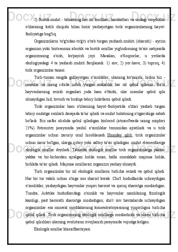 2) Biotik muhit - tabiatning har xil kuchlari, harakatlari va undagi voqeliklar
o'zlarining   kelib   chiqishi   bilan   hozir   yashayotgan   tirik   organizmlarning   hayot-
faoliyatiga bog'liq.
Organizmlarni to'g'ridan-to'g'ri o'rab turgan yashash muhiti (sharoiti) - ayrim
organizm yoki biotsenozni abiotik va biotik omillar yig'indisining ta'siri natijasida
organizmning   o'sish,   ko'payish   joyi.   Masalan,   o'tloqzorlar,   u   yerlarda
ekologiyadagi   4   ta   yashash   muhiti   farqlanadi:   1)   suv;   2)   yer-havo;   3)   tuproq;   4)
tirik organizmlar tanasi.
Turli-tuman   rangda   gullayotgan   o'simliklar,   ularning   ko'rinishi,   hidini   biz   -
insonlar   va   uning   ichida   uchib   yurgan   asalarilar   har   xil   qabul   qilamiz.   Ba'zi
hayvonlarning   sezish   organlari   juda   ham   o'tkirki,   ular   insonlar   qabul   qila
olmaydigan hid, tovush va boshqa tabiiy holatlarni qabul qiladi.
Tirik   organizmlar   ham   o'zlarining   hayot-faoliyatida   o'zlari   yashab   turgan
tabiiy muhitga sezilarli darajada ta'sir qiladi va muhit holatining o'zgarishiga sabab
bo'ladi.   Biz   nafas   olishda   qabul   qiladigan   kislorod   (atmosferada   uning   miqdori
21%)   fotosintez   jarayonida   yashil   o'simliklar   tomonidan   ajratiladi   va   u   tirik
organizmlar   uchun   zaruriy   omil   hisoblanadi.   Shunday   qilib ,   tirik   organizmlar
uchun zarur bo'lgan, ularga ijobiy yoki salbiy ta'sir qiladigan .muhit elementlariga
ekologik   omillar   deyiladi.   Tabiatda   ekologik   omillar   tirik   organizmlarga   yakka-
yakka   va   bir-birlaridan   ajralgan   holda   emas,   balki   murakkab   majmua   holda,
birlikda ta'sir qiladi. Majmua omillarsiz organizm yashay olmaydi.
Turli   organizmlar   bir   xil   ekologik   omillarni   turlicha   sezadi   va   qabul   qiladi.
Har   bir   tur   vakili   uchun   o'ziga   xos   sharoit   kerak.   Cho'l   hududlarida   uchraydigan
o'simliklar, yashaydigan hayvonlar yuqori harorat va quruq sharoitga moslashgan.
Tundra,   Arktika   hududlaridagi   o'simlik   va   hayvonlar   namlikning   fiziologik
kamligi,   past   haroratli   sharoitga   moslashgan;   sho'r   suv   havzalarida   uchraydigan
organizmlar   esa   mineral   moddalarning   konsentratsiyasining   yuqoriligini   turlicha
qabul qiladi. Tirik organizmning ekologik omillarga moslashishi va ularni turlicha
qabul qilishlari ularning evolutsion rivojlanish jarayonida vujudga kelgan.
Ekologik omillar klassifikatsiyasi. 