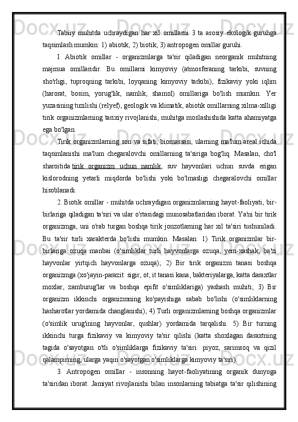 Tabiiy   muhitda   uchraydigan   har   xil   omillarni   3   ta   asosiy   ekologik   guruhga
taqsimlash mumkin: 1) abiotik; 2) biotik; 3) antropogen omillar guruhi.
I.   Abiotik   omillar   -   organizmlarga   ta'sir   qiladigan   neorganik   muhitning
majmua   omillaridir.   Bu   omillarni   kimyoviy   (atmosferaning   tarkibi,   suvning
sho'rligi,   tuproqning   tarkibi,   loyqaning   kimyoviy   tarkibi),   fizikaviy   yoki   iqlim
(harorat,   bosim,   yorug'lik,   namlik,   shamol)   omillariga   bo'lish   mumkin.   Yer
yuzasining tuzilishi (relyef), geologik va klimatik, abiotik omillarning xilma-xilligi
tirik organizmlarning tarixiy rivojlanishi, muhitga moslashishida katta ahamiyatga
ega bo'lgan.
Tirik organizmlarning son va sifati, biomassasi, ularning ma'lum areal ichida
taqsimlanishi   ma'lum   chegaralovchi   omillarning   ta'siriga   bog'liq.   Masalan,   cho'l
sharoitida   tirik   organizm   uchun   namlik ,   suv   hayvonlari   uchun   suvda   erigan
kislorodning   yetarli   miqdorda   bo'lishi   yoki   bo'lmasligi   chegaralovchi   omillar
hisoblanadi.
2. Biotik omillar - muhitda uchraydigan organizmlarning hayot-faoliyati, bir-
birlariga qiladigan ta'siri va ular o'rtasidagi munosabatlaridan iborat. Ya'ni bir tirik
organizmga,   uni   o'rab   turgan  boshqa   tirik  jonzotlarning  har   xil   ta'siri   tushuniladi.
Bu   ta'sir   turli   xarakterda   bo'lishi   mumkin.   Masalan:   1)   Tirik   organizmlar   bir-
birlariga   ozuqa   manbai   (o'simliklar   turli   hayvonlarga   ozuqa,   yem-xashak;   ba'zi
hayvonlar   yirtqich   hayvonlarga   ozuqa);   2)   Bir   tirik   organizm   tanasi   boshqa
organizmga (xo'jayin-parazit: sigir, ot, it tanasi kana, bakteriyalarga, katta daraxtlar
moxlar,   zamburug'lar   va   boshqa   epifit   o'simliklariga)   yashash   muhiti;   3)   Bir
organizm   ikkinchi   organizmning   ko'payishiga   sabab   bo'lishi   (o'simliklarning
hasharotlar yordamida changlanishi); 4) Turli organizmlarning boshqa organizmlar
(o'simlik   urug'ining   hayvonlar,   qushlar)   yordamida   tarqalishi:   5)   Bir   turning
ikkinchi   turga   fizikaviy   va   kimyoviy   ta'sir   qilishi   (katta   shoxlagan   daraxtning
tagida   o'sayotgan   o'tli   o'simliklarga   fizikaviy   ta'siri:   piyoz,   sarimsoq   va   qizil
qalampirning, ularga yaqin o'sayotgan o'simliklarga kimyoviy ta'siri).
3.   Antropogen   omillar   -   insonning   hayot-faoliyatining   organik   dunyoga
ta'siridan   iborat.   Jamiyat   rivojlanishi   bilan   insonlarning   tabiatga   ta'sir   qilishining 