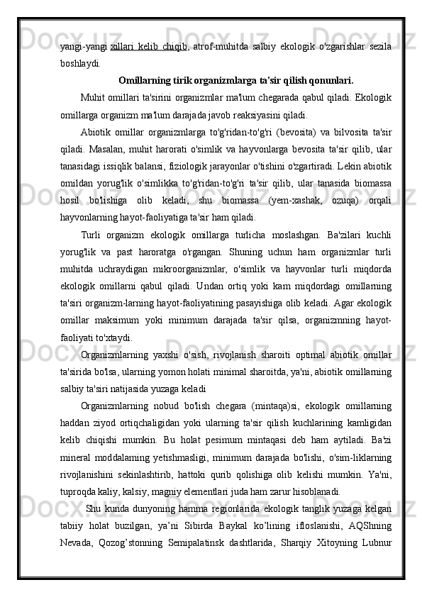 yangi-yangi   xillari   kelib   chiqib ,   atrof-muhitda   salbiy   ekologik   o'zgarishlar   sezila
boshlaydi.
Omillarning tirik organizmlarga ta'sir qilish qonunlari.
Muhit omillari ta'sirini organizmlar ma'lum chegarada qabul qiladi. Ekologik
omillarga organizm ma'lum darajada javob reaksiyasini qiladi.
Abiotik   omillar   organizmlarga   to'g'ridan-to'g'ri   (bevosita)   va   bilvosita   ta'sir
qiladi.   Masalan,   muhit   harorati   o'simlik   va   hayvonlarga   bevosita   ta'sir   qilib,   ular
tanasidagi issiqlik balansi, fiziologik jarayonlar o'tishini o'zgartiradi. Lekin abiotik
omildan   yorug'lik   o'simlikka   to'g'ridan-to'g'ri   ta'sir   qilib,   ular   tanasida   biomassa
hosil   bo'lishiga   olib   keladi,   shu   biomassa   (yem-xashak,   ozuqa)   orqali
hayvonlarning hayot-faoliyatiga ta'sir ham qiladi.
Turli   organizm   ekologik   omillarga   turlicha   moslashgan.   Ba'zilari   kuchli
yorug'lik   va   past   haroratga   o'rgangan.   Shuning   uchun   ham   organizmlar   turli
muhitda   uchraydigan   mikroorganizmlar,   o'simlik   va   hayvonlar   turli   miqdorda
ekologik   omillarni   qabul   qiladi.   Undan   ortiq   yoki   kam   miqdordagi   omillarning
ta'siri organizm-larning hayot-faoliyatining pasayishiga olib keladi. Agar ekologik
omillar   maksimum   yoki   minimum   darajada   ta'sir   qilsa,   organizmning   hayot-
faoliyati to'xtaydi.
Organizmlarning   yaxshi   o'sish,   rivojlanish   sharoiti   optimal   abiotik   omillar
ta'sirida bo'lsa, ularning yomon holati minimal sharoitda, ya'ni, abiotik omillarning
salbiy ta'siri natijasida yuzaga keladi
Organizmlarning   nobud   bo'lish   chegara   (mintaqa)si,   ekologik   omillarning
haddan   ziyod   ortiqchaligidan   yoki   ularning   ta'sir   qilish   kuchlarining   kamligidan
kelib   chiqishi   mumkin.   Bu   holat   pesimum   mintaqasi   deb   ham   aytiladi.   Ba'zi
mineral   mod dalaming   yetishmasligi,   minimum   darajada   bo'lishi,   o'sim-liklarning
rivojlanishini   sekinlashtirib,   hattoki   qurib   qolishiga   olib   kelishi   mumkin.   Ya'ni,
tuproqda kaliy, kalsiy, magniy elementlari juda ham zarur hisoblanadi.
Shu   kunda   dunyoning   hamma   regionlarida   ekologik   tanglik   yuzaga   kelgan
tabiiy   holat   buzilgan,   ya’ni   Sibirda   Baykal   ko’lining   ifloslanishi,   AQShning
Nevada,   Qozog’stonning   Semipalatinsk   dashtlarida,   Sharqiy   Xitoyning   Lubnur 