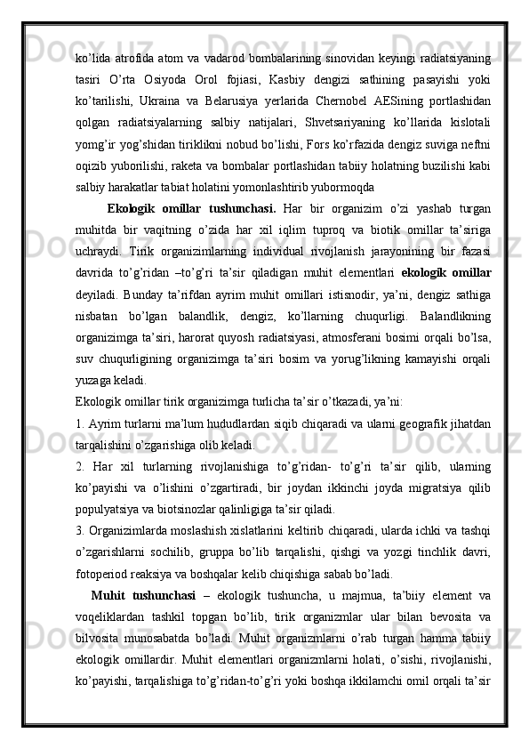 ko’lida   atrofida   atom   va   vadarod   bombalarining   sinovidan   keyingi   radiatsiyaning
tasiri   O’rta   Osiyoda   Orol   fojiasi,   Kasbiy   dengizi   sathining   pasayishi   yoki
ko’tarilishi,   Ukraina   va   Belarusiya   yerlarida   Chernobel   AESining   portlashidan
qolgan   radiatsiyalarning   salbiy   natijalari,   Shvetsariyaning   ko’llarida   kislotali
yomg’ir yog’shidan tiriklikni nobud bo’lishi, Fors ko’rfazida dengiz suviga neftni
oqizib yuborilishi, raketa va bombalar portlashidan tabiiy holatning buzilishi kabi
salbiy harakatlar tabiat holatini yomonlashtirib yubormoqda
Ekologik   omillar   tushunchasi.   Har   bir   organizim   o’zi   yashab   turgan
muhitda   bir   vaqitning   o’zida   har   xil   iqlim   tuproq   va   biotik   omillar   ta’siriga
uchraydi.   Tirik   organizimlarning   individual   rivojlanish   jarayonining   bir   fazasi
davrida   to’g’ridan   –to’g’ri   ta’sir   qiladigan   muhit   elementlari   ekologik   omillar
deyiladi.   Bunday   ta’rifdan   ayrim   muhit   omillari   istisnodir,   ya’ni,   dengiz   sathiga
nisbatan   bo’lgan   balandlik,   dengiz,   ko’llarning   chuqurligi.   Balandlikning
organizimga  ta’siri, harorat  quyosh  radiatsiyasi,  atmosferani   bosimi   orqali   bo’lsa,
suv   chuqurligining   organizimga   ta’siri   bosim   va   yorug’likning   kamayishi   orqali
yuzaga keladi. 
Ekologik omillar tirik organizimga turlicha ta’sir o’tkazadi, ya’ni:
1. Ayrim turlarni ma’lum hududlardan siqib chiqaradi va ularni geografik jihatdan
tarqalishini o’zgarishiga olib keladi.
2.   Har   xil   turlarning   rivojlanishiga   to’g’ridan-   to’g’ri   ta’sir   qilib,   ularning
ko’payishi   va   o’lishini   o’zgartiradi,   bir   joydan   ikkinchi   joyda   migratsiya   qilib
populyatsiya va biotsinozlar qalinligiga ta’sir qiladi.
3. Organizimlarda moslashish xislatlarini keltirib chiqaradi, ularda ichki va tashqi
o’zgarishlarni   sochilib,   gruppa   bo’lib   tarqalishi,   qishgi   va   yozgi   tinchlik   davri,
fotoperiod reaksiya va boshqalar kelib chiqishiga sabab bo’ladi.
Muhit   tushunchasi   –   ekologik   tushuncha,   u   majmua,   ta’biiy   element   va
voqeliklardan   tashkil   topgan   bo’lib,   tirik   organizmlar   ular   bilan   bevosita   va
bilvosita   munosabatda   bo’ladi.   Muhit   organizmlarni   o’rab   turgan   hamma   tabiiy
ekologik   omillardir.   Muhit   elementlari   organizmlarni   holati,   o’sishi,   rivojlanishi,
ko’payishi, tarqalishiga to’g’ridan-to’g’ri yoki boshqa ikkilamchi omil orqali ta’sir 