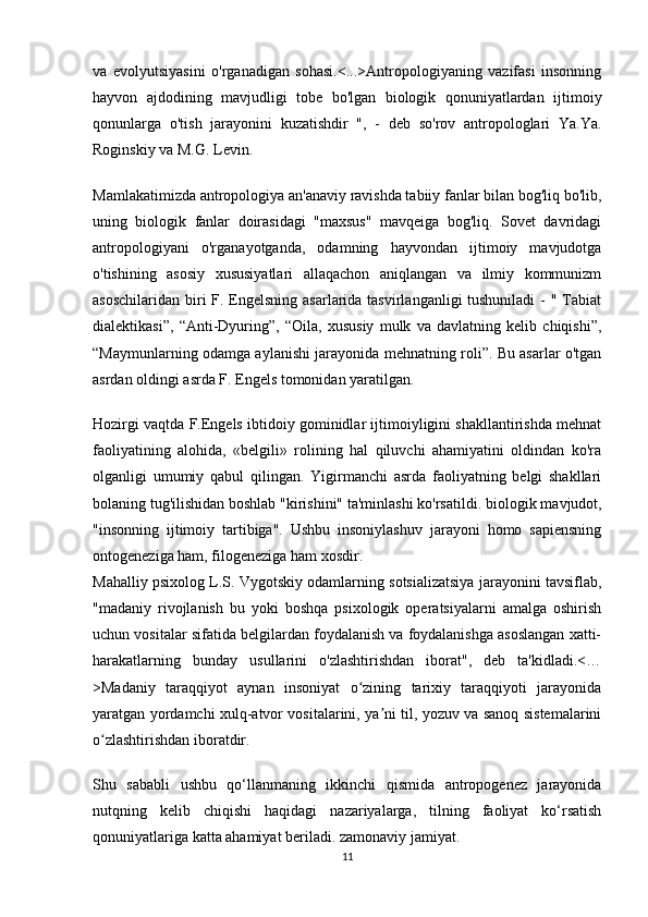 va   evolyutsiyasini   o'rganadigan   sohasi.<...>Antropologiyaning   vazifasi   insonning
hayvon   ajdodining   mavjudligi   tobe   bo'lgan   biologik   qonuniyatlardan   ijtimoiy
qonunlarga   o'tish   jarayonini   kuzatishdir   ",   -   deb   so'rov   antropologlari   Ya.Ya.
Roginskiy va M.G. Levin.
Mamlakatimizda antropologiya an'anaviy ravishda tabiiy fanlar bilan bog'liq bo'lib,
uning   biologik   fanlar   doirasidagi   "maxsus"   mavqeiga   bog'liq.   Sovet   davridagi
antropologiyani   o'rganayotganda,   odamning   hayvondan   ijtimoiy   mavjudotga
o'tishining   asosiy   xususiyatlari   allaqachon   aniqlangan   va   ilmiy   kommunizm
asoschilaridan biri F. Engelsning asarlarida tasvirlanganligi tushuniladi  - " Tabiat
dialektikasi”,   “Anti-Dyuring”,   “Oila,   xususiy   mulk   va   davlatning   kelib   chiqishi”,
“Maymunlarning odamga aylanishi jarayonida mehnatning roli”. Bu asarlar o'tgan
asrdan oldingi asrda F. Engels tomonidan yaratilgan.
Hozirgi vaqtda F.Engels ibtidoiy gominidlar ijtimoiyligini shakllantirishda mehnat
faoliyatining   alohida,   «belgili»   rolining   hal   qiluvchi   ahamiyatini   oldindan   ko'ra
olganligi   umumiy   qabul   qilingan.   Yigirmanchi   asrda   faoliyatning   belgi   shakllari
bolaning tug'ilishidan boshlab "kirishini" ta'minlashi ko'rsatildi.   biologik mavjudot ,
"insonning   ijtimoiy   tartibiga".   Ushbu   insoniylashuv   jarayoni   homo   sapiensning
ontogeneziga ham, filogeneziga ham xosdir.
Mahalliy psixolog L.S. Vygotskiy odamlarning sotsializatsiya jarayonini tavsiflab,
"madaniy   rivojlanish   bu   yoki   boshqa   psixologik   operatsiyalarni   amalga   oshirish
uchun vositalar sifatida belgilardan foydalanish va foydalanishga asoslangan xatti-
harakatlarning   bunday   usullarini   o'zlashtirishdan   iborat",   deb   ta'kidladi.<…
>Madaniy   taraqqiyot   aynan   insoniyat   o zining   tarixiy   taraqqiyoti   jarayonidaʻ
yaratgan yordamchi xulq-atvor vositalarini, ya ni til, yozuv va sanoq sistemalarini	
ʼ
o zlashtirishdan iboratdir.	
ʻ
Shu   sababli   ushbu   qo‘llanmaning   ikkinchi   qismida   antropogenez   jarayonida
nutqning   kelib   chiqishi   haqidagi   nazariyalarga,   tilning   faoliyat   ko‘rsatish
qonuniyatlariga katta ahamiyat beriladi.   zamonaviy jamiyat .
11 