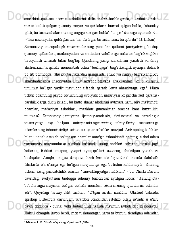 asoschisi.   qazilma   odam   u   ajdodlarini   dafn   etishni   boshlaganda,   bu   ishni   ulardan
meros  bo'lib  qolgan  ijtimoiy  me'yor  va  qoidalarni   hurmat   qilgan holda,  "shunday
qilib, bu tushunchalarni uning ongiga kiritgan holda" "to'g'ri" shaxsga aylanadi.<…
>“Biz insoniyatni qoldiqlaridan tan oladigan birinchi ramz bu qabrdir” (J. Lakan).
Zamonaviy   antropologik   muammolarning   yana   bir   qatlami   jamiyatning   boshqa
ijtimoiy qatlamlari, madaniyatlari va millatlari vakillariga nisbatan bag'rikenglikni
tarbiyalash   zarurati   bilan   bog'liq.   Qurolning   yangi   shakllarini   yaratish   va   diniy
ekstremizm tarqalishi munosabati bilan “boshqaga” bag‘rikenglik ayniqsa dolzarb
bo‘lib bormoqda. Shu nuqtai nazardan qaraganda, etnik (va sinfiy) bag‘rikenglikni
shakllantirishda   insoniyatga   ilmiy   antropologiyada   shakllangan,   kelib   chiqishi
umumiy   bo‘lgan   yaxlit   mavjudot   sifatida   qarash   katta   ahamiyatga   ega 6
.   Nima
uchun odamning paydo bo'lishining evolyutsion nazariyasi ko'pincha faol qarama-
qarshiliklarga duch keladi, bu hatto shahar aholisini aytmasa ham, oliy ma'lumotli
odamlar,   madaniyat   arboblari,   mashhur   gumanistlar   orasida   ham   kuzatilishi
mumkin?   Zamonaviy   jamiyatda   ijtimoiy-madaniy,   ekzistensial   va   psixologik
xususiyatga   ega   bo'lgan   antroposotsiogenezning   tabiiy-ilmiy   manzarasiga
odamlarning ishonchsizligi uchun bir qator sabablar mavjud. Antropologik faktlar
bilan unchalik tanish bo'lmagan odamlar noto'g'ri ishonishadi   qadimgi ajdod   odam
zamonaviy   maymunlarga   o'xshab   ko'rinadi:   uning   sochlari   qalinroq,   pastki   jag'i
kattaroq,   tishlari   aniqroq,   yuqori   oyoq-qo'llari   uzunroq,   cho'zilgan   yurish   va
boshqalar.   Aniqki,   ongsiz   darajada,   hech   kim   o'z   "ajdodlari"   orasida   dahshatli
filmlarda   o'z   o'rniga   ega   bo'lgan   mavjudotga   ega   bo'lishni   xohlamaydi.   Shuning
uchun,   keng   jamoatchilik   orasida   "muvaffaqiyatga   mahkum"   -   bu   Charlz   Darvin
davridagi   evolyutsion   biologga   ruhoniy   tomonidan   aytilgan   ibora:   "Sizning   ota-
bobolaringiz  maymun  bo'lgan   bo'lishi  mumkin,  lekin  mening  ajdodlarim   odamlar
edi".   Quyidagi   tarixiy   fakt   ma'lum.   "O'tgan   asrda,   mashhur   Oksford   bahsida,
episkop   Uilberfors   darvinizm   tarafdori   Xakslidan   istehzo   bilan   so'radi:   u   o'zini
qaysi   chiziqda   -   buvisi   yoki   bobosining   naslida   maymun   avlodi   deb   hisoblaydi?
Xaksli ohangda javob berdi, men tushunmagan narsaga burnini tiqadigan odamdan
6
  Jabborov I. M. O`zbek xalqi etnografiyasi. — T., 1994
14 