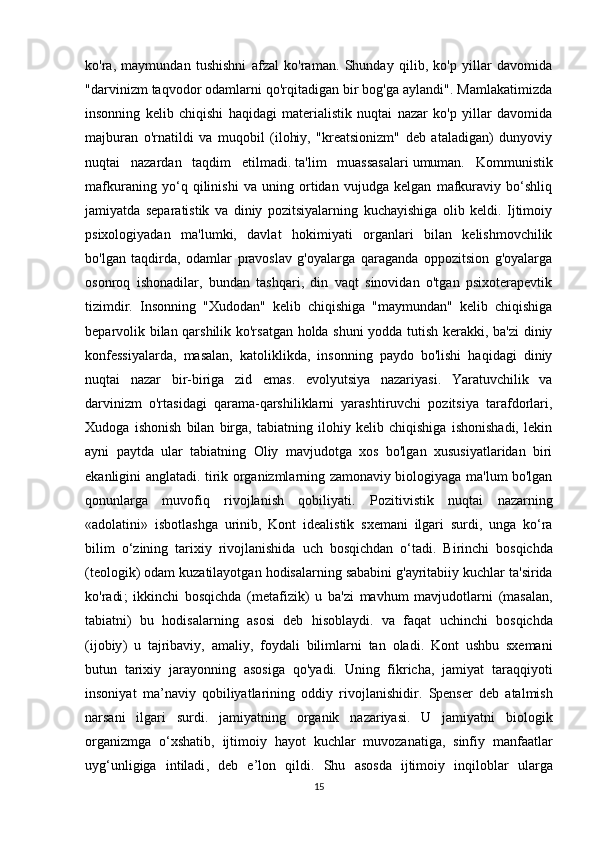 ko'ra,   maymundan   tushishni   afzal   ko'raman.   Shunday   qilib,   ko'p   yillar   davomida
"darvinizm taqvodor odamlarni qo'rqitadigan bir bog'ga aylandi". Mamlakatimizda
insonning   kelib   chiqishi   haqidagi   materialistik   nuqtai   nazar   ko'p   yillar   davomida
majburan   o'rnatildi   va   muqobil   (ilohiy,   "kreatsionizm"   deb   ataladigan)   dunyoviy
nuqtai   nazardan   taqdim   etilmadi.   ta'lim   muassasalari   umuman.   Kommunistik
mafkuraning   yo‘q   qilinishi   va   uning   ortidan   vujudga   kelgan   mafkuraviy   bo‘shliq
jamiyatda   separatistik   va   diniy   pozitsiyalarning   kuchayishiga   olib   keldi.   Ijtimoiy
psixologiyadan   ma'lumki,   davlat   hokimiyati   organlari   bilan   kelishmovchilik
bo'lgan   taqdirda,   odamlar   pravoslav   g'oyalarga   qaraganda   oppozitsion   g'oyalarga
osonroq   ishonadilar,   bundan   tashqari,   din   vaqt   sinovidan   o'tgan   psixoterapevtik
tizimdir.   Insonning   "Xudodan"   kelib   chiqishiga   "maymundan"   kelib   chiqishiga
beparvolik bilan qarshilik ko'rsatgan holda shuni  yodda tutish kerakki, ba'zi diniy
konfessiyalarda,   masalan,   katoliklikda,   insonning   paydo   bo'lishi   haqidagi   diniy
nuqtai   nazar   bir-biriga   zid   emas.   evolyutsiya   nazariyasi.   Yaratuvchilik   va
darvinizm   o'rtasidagi   qarama-qarshiliklarni   yarashtiruvchi   pozitsiya   tarafdorlari,
Xudoga   ishonish   bilan   birga,   tabiatning   ilohiy   kelib   chiqishiga   ishonishadi,   lekin
ayni   paytda   ular   tabiatning   Oliy   mavjudotga   xos   bo'lgan   xususiyatlaridan   biri
ekanligini anglatadi. tirik organizmlarning zamonaviy biologiyaga ma'lum bo'lgan
qonunlarga   muvofiq   rivojlanish   qobiliyati.   Pozitivistik   nuqtai   nazarning
« adolatini »   isbotlashga   urinib ,   Kont   idealistik   sxemani   ilgari   surdi ,   unga   ko ‘ ra
bilim   o ‘ zining   tarixiy   rivojlanishida   uch   bosqichdan   o ‘ tadi .   Birinchi   bosqichda
( teologik )  odam   kuzatilayotgan   hodisalarning   sababini   g ' ayritabiiy   kuchlar   ta ' sirida
ko ' radi ;   ikkinchi   bosqichda   ( metafizik )   u   ba ' zi   mavhum   mavjudotlarni   ( masalan ,
tabiatni )   bu   hodisalarning   asosi   deb   hisoblaydi .   va   faqat   uchinchi   bosqichda
( ijobiy )   u   tajribaviy ,   amaliy ,   foydali   bilimlarni   tan   oladi .   Kont   ushbu   sxemani
butun   tarixiy   jarayonning   asosiga   qo ' yadi .   Uning   fikricha ,   jamiyat   taraqqiyoti
insoniyat   ma ’ naviy   qobiliyatlarining   oddiy   rivojlanishidir .   Spenser   deb   atalmish
narsani   ilgari   surdi .   jamiyatning   organik   nazariyasi .   U   jamiyatni   biologik
organizmga   o ‘ xshatib ,   ijtimoiy   hayot   kuchlar   muvozanatiga ,   sinfiy   manfaatlar
uyg ‘ unligiga   intiladi ,   deb   e ’ lon   qildi .   Shu   asosda   ijtimoiy   inqiloblar   ularga
15 