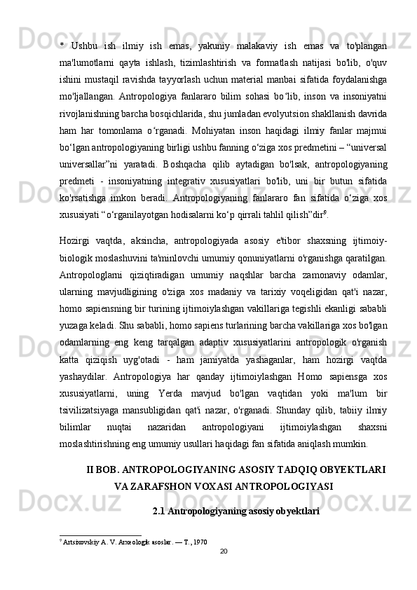 *   Ushbu   ish   ilmiy   ish   emas,   yakuniy   malakaviy   ish   emas   va   to'plangan
ma'lumotlarni   qayta   ishlash,   tizimlashtirish   va   formatlash   natijasi   bo'lib,   o'quv
ishini   mustaqil   ravishda   tayyorlash   uchun   material   manbai   sifatida   foydalanishga
mo'ljallangan.   Antropologiya   fanlararo   bilim   sohasi   bo lib,   inson   va   insoniyatniʻ
rivojlanishning barcha bosqichlarida, shu jumladan evolyutsion shakllanish davrida
ham   har   tomonlama   o rganadi.   Mohiyatan   inson   haqidagi   ilmiy   fanlar   majmui	
ʻ
bo‘lgan antropologiyaning birligi ushbu fanning o‘ziga xos predmetini – “universal
universallar”ni   yaratadi.   Boshqacha   qilib   aytadigan   bo'lsak,   antropologiyaning
predmeti   -   insoniyatning   integrativ   xususiyatlari   bo'lib,   uni   bir   butun   sifatida
ko'rsatishga   imkon   beradi.   Antropologiyaning   fanlararo   fan   sifatida   o‘ziga   xos
xususiyati “o‘rganilayotgan hodisalarni ko‘p qirrali tahlil qilish”dir 9
. 
Hozirgi   vaqtda,   aksincha,   antropologiyada   asosiy   e'tibor   shaxsning   ijtimoiy-
biologik moslashuvini ta'minlovchi umumiy qonuniyatlarni o'rganishga qaratilgan.
Antropologlarni   qiziqtiradigan   umumiy   naqshlar   barcha   zamonaviy   odamlar,
ularning   mavjudligining   o'ziga   xos   madaniy   va   tarixiy   voqeligidan   qat'i   nazar,
homo sapiensning bir turining ijtimoiylashgan vakillariga tegishli ekanligi sababli
yuzaga keladi. Shu sababli, homo sapiens turlarining barcha vakillariga xos bo'lgan
odamlarning   eng   keng   tarqalgan   adaptiv   xususiyatlarini   antropologik   o'rganish
katta   qiziqish   uyg'otadi   -   ham   jamiyatda   yashaganlar,   ham   hozirgi   vaqtda
yashaydilar.   Antropologiya   har   qanday   ijtimoiylashgan   Homo   sapiensga   xos
xususiyatlarni,   uning   Yerda   mavjud   bo'lgan   vaqtidan   yoki   ma'lum   bir
tsivilizatsiyaga   mansubligidan   qat'i   nazar,   o'rganadi.   Shunday   qilib,   tabiiy   ilmiy
bilimlar   nuqtai   nazaridan   antropologiyani   ijtimoiylashgan   shaxsni
moslashtirishning eng umumiy usullari haqidagi fan sifatida aniqlash mumkin. 
II BOB. ANTROPOLOGIYANING ASOSIY TADQIQ OBYEKTLARI
VA ZARAFSHON VOXASI ANTROPOLOGIYASI
2.1   Antropologiyaning asosiy obyektlari
9
  Artsixovskiy A. V. Arxeologik asoslar. — T., 1970
20 