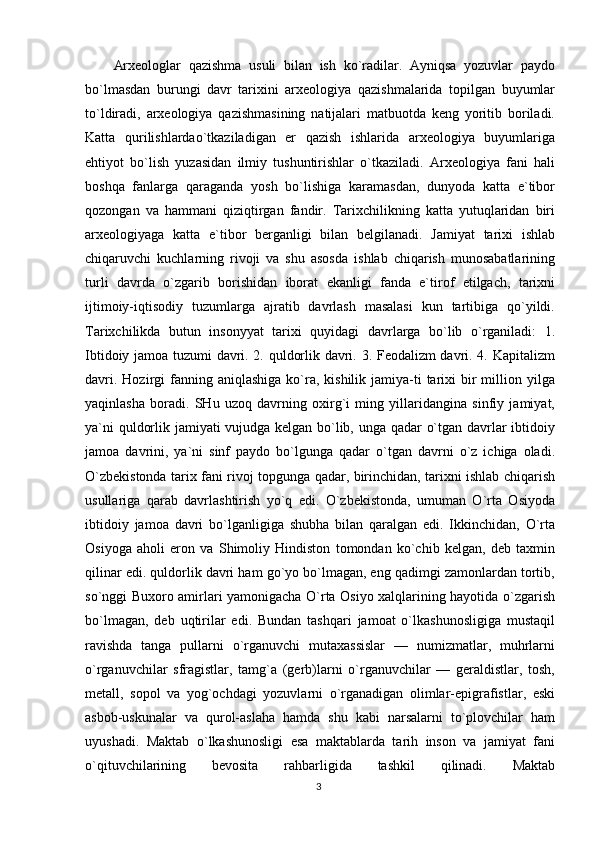 Arxeologlar   qazishma   usuli   bilan   ish   ko`radilar.   Ayniqsa   yozuvlar   paydo
bo`lmasdan   burungi   davr   tarixini   arxeologiya   qazishmalarida   topilgan   buyumlar
to`ldiradi,   arxeologiya   qazishmasining   natijalari   matbuotda   keng   yoritib   boriladi.
Katta   qurilishlardao`tkaziladigan   er   qazish   ishlarida   arxeologiya   buyumlariga
ehtiyot   bo`lish   yuzasidan   ilmiy   tushuntirishlar   o`tkaziladi.   Arxeologiya   fani   hali
boshqa   fanlarga   qaraganda   yosh   bo`lishiga   karamasdan,   dunyoda   katta   e`tibor
qozongan   va   hammani   qiziqtirgan   fandir.   Tarixchilikning   katta   yutuqlaridan   biri
arxeologiyaga   katta   e`tibor   berganligi   bilan   belgilanadi.   Jamiyat   tarixi   ishlab
chiqaruvchi   kuchlarning   rivoji   va   shu   asosda   ishlab   chiqarish   munosabatlarining
turli   davrda   o`zgarib   borishidan   iborat   ekanligi   fanda   e`tirof   etilgach,   tarixni
ijtimoiy-iqtisodiy   tuzumlarga   ajratib   davrlash   masalasi   kun   tartibiga   qo`yildi.
Tarixchilikda   butun   insonyyat   tarixi   quyidagi   davrlarga   bo`lib   o`rganiladi:   1.
Ibtidoiy jamoa tuzumi davri. 2. quldorlik davri. 3. Feodalizm davri. 4. Kapitalizm
davri.  Hozirgi  fanning aniqlashiga   ko`ra, kishilik  jamiya-ti  tarixi  bir  million yilga
yaqinlasha   boradi.   SHu   uzoq   davrning   oxirg`i   ming   yillaridangina   sinfiy   jamiyat,
ya`ni quldorlik jamiyati vujudga kelgan bo`lib, unga qadar o`tgan davrlar ibtidoiy
jamoa   davrini,   ya`ni   sinf   paydo   bo`lgunga   qadar   o`tgan   davrni   o`z   ichiga   oladi.
O`zbekistonda tarix fani rivoj topgunga qadar, birinchidan, tarixni ishlab chiqarish
usullariga   qarab   davrlashtirish   yo`q   edi.   O`zbekistonda,   umuman   O`rta   Osiyoda
ibtidoiy   jamoa   davri   bo`lganligiga   shubha   bilan   qaralgan   edi.   Ikkinchidan,   O`rta
Osiyoga   aholi   eron   va   Shimoliy   Hindiston   tomondan   ko`chib   kelgan,   deb   taxmin
qilinar edi. quldorlik davri ham go`yo bo`lmagan, eng qadimgi zamonlardan tortib,
so`nggi Buxoro amirlari yamonigacha O`rta Osiyo xalqlarining hayotida o`zgarish
bo`lmagan,   deb   uqtirilar   edi.   Bundan   tashqari   jamoat   o`lkashunosligiga   mustaqil
ravishda   tanga   pullarni   o`rganuvchi   mutaxassislar   —   numizmatlar,   muhrlarni
o`rganuvchilar   sfragistlar,   tamg`a   (gerb)larni   o`rganuvchilar   —   geraldistlar,   tosh,
metall,   sopol   va   yog`ochdagi   yozuvlarni   o`rganadigan   olimlar-epigrafistlar,   eski
asbob-uskunalar   va   qurol-aslaha   hamda   shu   kabi   narsalarni   to`plovchilar   ham
uyushadi.   Maktab   o`lkashunosligi   esa   maktablarda   tarih   inson   va   jamiyat   fani
o`qituvchilarining   bevosita   rahbarligida   tashkil   qilinadi.   Maktab
3 