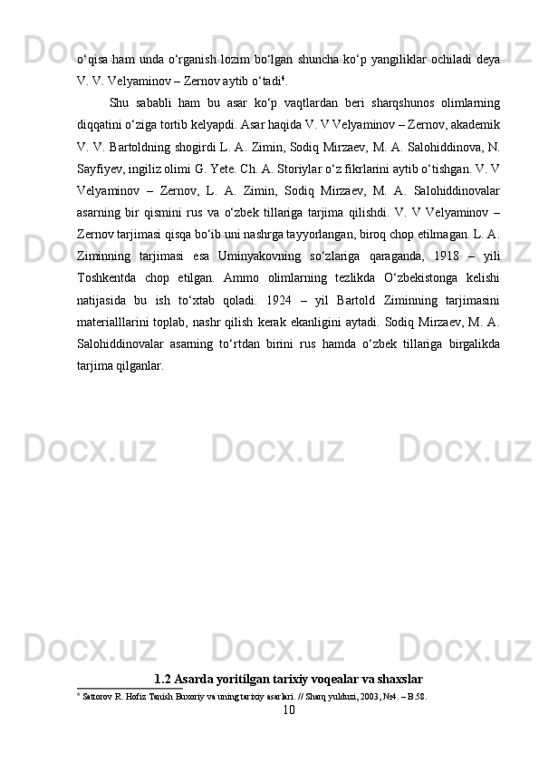 o‘qisa   ham   unda   o‘rganish   lozim   bo‘lgan   shuncha   ko‘p   yangiliklar   ochiladi   deya
V. V. Velyaminov – Zernov aytib o‘tadi 4
.
Shu   sababli   ham   bu   asar   ko‘p   vaqtlardan   beri   sharqshunos   olimlarning
diqqatini o‘ziga tortib kelyapdi. Asar haqida V. V Velyaminov – Zernov, akademik
V. V. Bartoldning shogirdi L. A. Zimin, Sodiq Mirzaev, M. A. Salohiddinova, N.
Sayfiyev, ingiliz olimi G. Yete. Ch. A. Storiylar o‘z fikrlarini aytib o‘tishgan. V. V
Velyaminov   –   Zernov,   L.   A.   Zimin,   Sodiq   Mirzaev,   M.   A.   Salohiddinovalar
asarning   bir   qismini   rus   va   o‘zbek   tillariga   tarjima   qilishdi.   V.   V   Velyaminov   –
Zernov tarjimasi qisqa bo‘ib uni nashrga tayyorlangan, biroq chop etilmagan. L. A.
Ziminning   tarjimasi   esa   Uminyakovning   so‘zlariga   qaraganda,   1918   –   yili
Toshkentda   chop   etilgan.   Ammo   olimlarning   tezlikda   O‘zbekistonga   kelishi
natijasida   bu   ish   to‘xtab   qoladi.   1924   –   yil   Bartold   Ziminning   tarjimasini
materialllarini   toplab,   nashr   qilish   kerak   ekanligini   aytadi.   Sodiq   Mirzaev,   M.   A.
Salohiddinovalar   asarning   to‘rtdan   birini   rus   hamda   o‘zbek   tillariga   birgalikda
tarjima qilganlar.
1.2 Asarda yoritilgan tarixiy voqealar va shaxslar
4
  Sattorov R.  Hofiz Tanish Buxoriy va uning tarixiy asarlari. //  Sharq yulduzi , 2003, №4. – B.58.
10 