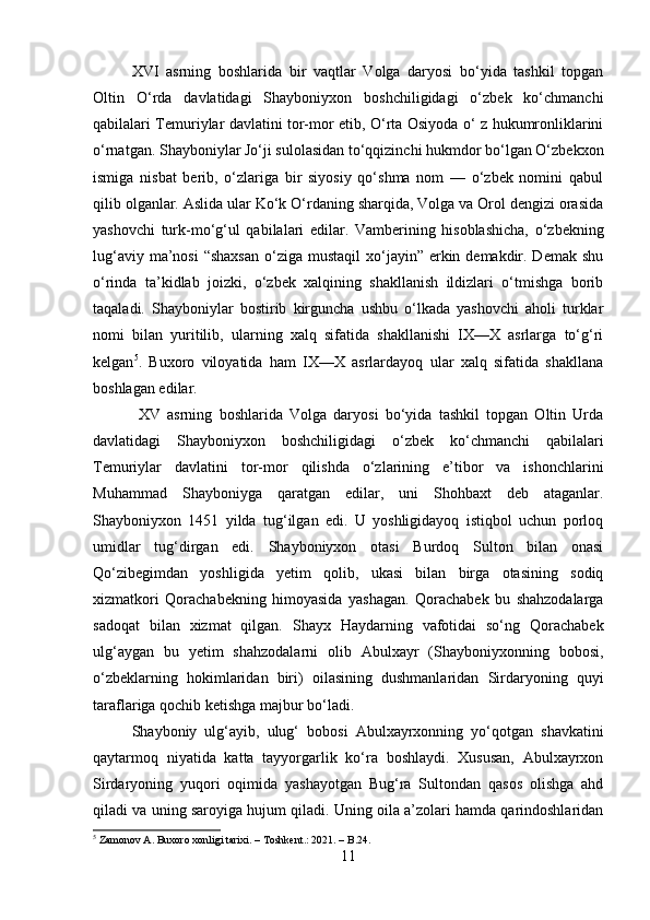 XVI   asrning   boshlarida   bir   vaqtlar   Volga   daryosi   bo‘yida   tashkil   topgan
Oltin   O‘rda   davlatidagi   Shayboniyxon   boshchiligidagi   o‘zbek   ko‘chmanchi
qabilalari Temuriylar davlatini tor-mor etib, O‘rta Osiyoda o‘ z hukumronliklarini
o‘rnatgan. Shayboniylar Jo‘ji sulolasidan to‘qqizinchi hukmdor bo‘lgan O‘zbekxon
ismiga   nisbat   berib,   o‘zlariga   bir   siyosiy   qo‘shma   nom   —   o‘zbek   nomini   qabul
qilib olganlar. Aslida ular Ko‘k O‘rdaning sharqida, Volga va Orol dengizi orasida
yashovchi   turk-mo‘g‘ul   qabilalari   edilar.   Vamberining   hisoblashicha,   o‘zbekning
lug‘aviy ma’nosi  “shaxsan  o‘ziga mustaqil  xo‘jayin” erkin demakdir. Demak  shu
o‘rinda   ta’kidlab   joizki,   o‘zbek   xalqining   shakllanish   ildizlari   o‘tmishga   borib
taqaladi.   Shayboniylar   bostirib   kirguncha   ushbu   o‘lkada   yashovchi   aholi   turklar
nomi   bilan   yuritilib,   ularning   xalq   sifatida   shakllanishi   IX—X   asrlarga   to‘g‘ri
kelgan 5
.   Buxoro   viloyatida   ham   IX—X   asrlardayoq   ular   xalq   sifatida   shakllana
boshlagan edilar. 
  XV   asrning   boshlarida   Volga   daryosi   bo‘yida   tashkil   topgan   Oltin   Urda
davlatidagi   Shayboniyxon   boshchiligidagi   o‘zbek   ko‘chmanchi   qabilalari
Temuriylar   davlatini   tor-mor   qilishda   o‘zlarining   e’tibor   va   ishonchlarini
Muhammad   Shayboniyga   qaratgan   edilar,   uni   Shohbaxt   deb   ataganlar.
Shayboniyxon   1451   yilda   tug‘ilgan   edi.   U   yoshligidayoq   istiqbol   uchun   porloq
umidlar   tug‘dirgan   edi.   Shayboniyxon   otasi   Burdoq   Sulton   bilan   onasi
Qo‘zibegimdan   yoshligida   yetim   qolib,   ukasi   bilan   birga   otasining   sodiq
xizmatkori   Qorachabekning   himoyasida   yashagan.   Qorachabek   bu   shahzodalarga
sadoqat   bilan   xizmat   qilgan.   Shayx   Haydarning   vafotidai   so‘ng   Qorachabek
ulg‘aygan   bu   yetim   shahzodalarni   olib   Abulxayr   (Shayboniyxonning   bobosi,
o‘zbeklarning   hokimlaridan   biri)   oilasining   dushmanlaridan   Sirdaryoning   quyi
taraflariga qochib ketishga majbur bo‘ladi. 
Shayboniy   ulg‘ayib,   ulug‘   bobosi   Abulxayrxonning   yo‘qotgan   shavkatini
qaytarmoq   niyatida   katta   tayyorgarlik   ko‘ra   boshlaydi.   Xususan,   Abulxayrxon
Sirdaryoning   yuqori   oqimida   yashayotgan   Bug‘ra   Sultondan   qasos   olishga   ahd
qiladi va uning saroyiga hujum qiladi. Uning oila a’zolari hamda qarindoshlaridan
5
 Zamonov A. Buxoro xonligi tarixi. – Toshkent.: 2021. – B.24.
11 
