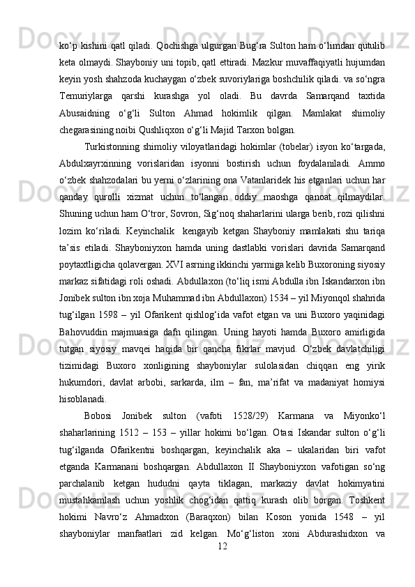 ko‘p kishini  qatl qiladi. Qochishga ulgurgan Bug‘ra Sulton ham  o‘limdan qutulib
keta olmaydi. Shayboniy uni topib, qatl ettiradi. Mazkur muvaffaqiyatli hujumdan
keyin yosh shahzoda kuchaygan o‘zbek suvoriylariga boshchilik qiladi. va so‘ngra
Temuriylarga   qarshi   kurashga   yol   oladi.   Bu   davrda   Samarqand   taxtida
Abusaidning   o‘g‘li   Sulton   Ahmad   hokimlik   qilgan.   Mamlakat   shimoliy
chegarasining noibi Qushliqxon o‘g‘li Majid Tarxon bolgan. 
Turkistonning  shimoliy viloyatlaridagi  hokimlar  (tobelar)   isyon  ko‘targada,
Abdulxayrxinning   vorislaridan   isyonni   bostirish   uchun   foydalaniladi.   Ammo
o‘zbek shahzodalari bu yerni o‘zlarining ona Vatanlaridek his etganlari uchun har
qanday   qurolli   xizmat   uchun   to‘langan   oddiy   maoshga   qanoat   qilmaydilar.
Shuning uchun ham O‘tror, Sovron, Sig‘noq shaharlarini ularga berib, rozi qilishni
lozim   ko‘riladi.   Keyinchalik     kengayib   ketgan   Shayboniy   mamlakati   shu   tariqa
ta’sis   etiladi.   Shayboniyxon   hamda   uning   dastlabki   vorislari   davrida   Samarqand
poytaxtligicha qolavergan. XVI asrning ikkinchi yarmiga kelib Buxoroning siyosiy
markaz sifatidagi roli oshadi. Abdullaxon (to‘liq ismi Abdulla ibn Iskandarxon ibn
Jonibek sulton ibn xoja Muhammad ibn Abdullaxon) 1534 – yil Miyonqol shahrida
tug‘ilgan   1598   –   yil   Ofarikent   qishlog‘ida   vafot   etgan   va   uni   Buxoro   yaqinidagi
Bahovuddin   majmuasiga   dafn   qilingan.   Uning   hayoti   hamda   Buxoro   amirligida
tutgan   siyosiy   mavqei   haqida   bir   qancha   fikrlar   mavjud.   O‘zbek   davlatchiligi
tizimidagi   Buxoro   xonligining   shayboniylar   sulolasidan   chiqqan   eng   yirik
hukumdori,   davlat   arbobi,   sarkarda,   ilm   –   fan,   ma’rifat   va   madaniyat   homiysi
hisoblanadi. 
Bobosi   Jonibek   sulton   (vafoti   1528/29)   Karmana   va   Miyonko‘l
shaharlarining   1512   –   153   –   yillar   hokimi   bo‘lgan.   Otasi   Iskandar   sulton   o‘g‘li
tug‘ilganda   Ofarikentni   boshqargan,   keyinchalik   aka   –   ukalaridan   biri   vafot
etganda   Karmanani   boshqargan.   Abdullaxon   II   Shayboniyxon   vafotigan   so‘ng
parchalanib   ketgan   hududni   qayta   tiklagan,   markaziy   davlat   hokimyatini
mustahkamlash   uchun   yoshlik   chog‘idan   qattiq   kurash   olib   borgan.   Toshkent
hokimi   Navro‘z   Ahmadxon   (Baraqxon)   bilan   Koson   yonida   1548   –   yil
shayboniylar   manfaatlari   zid   kelgan.   Mo‘g‘liston   xoni   Abdurashidxon   va
12 