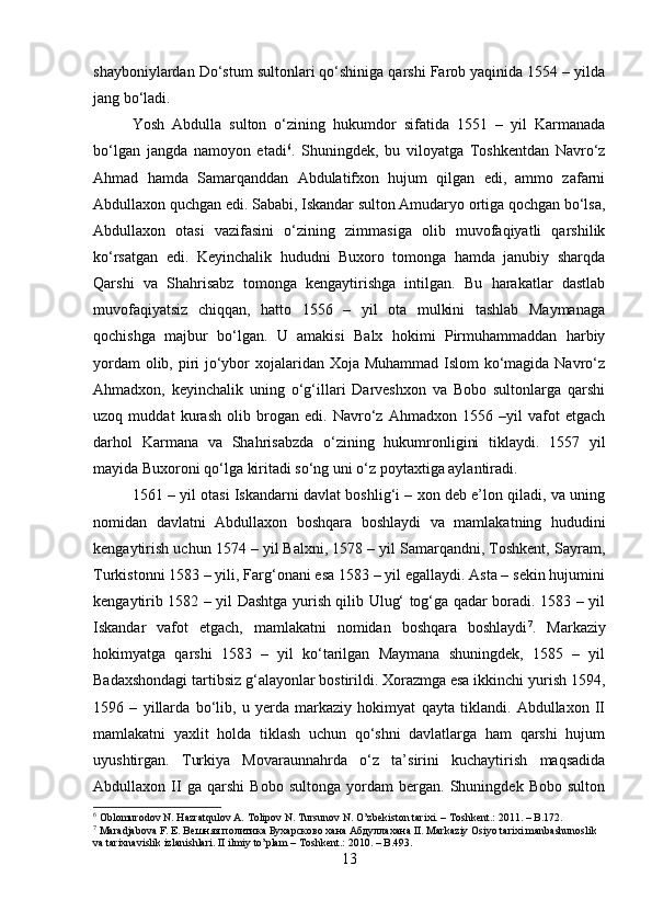 shayboniylardan Do‘stum sultonlari qo‘shiniga qarshi Farob yaqinida 1554 – yilda
jang bo‘ladi. 
Yosh   Abdulla   sulton   o‘zining   hukumdor   sifatida   1551   –   yil   Karmanada
bo‘lgan   jangda   namoyon   etadi 6
.   Shuningdek,   bu   viloyatga   Toshkentdan   Navro‘z
Ahmad   hamda   Samarqanddan   Abdulatifxon   hujum   qilgan   edi,   ammo   zafarni
Abdullaxon quchgan edi. Sababi, Iskandar sulton Amudaryo ortiga qochgan bo‘lsa,
Abdullaxon   otasi   vazifasini   o‘zining   zimmasiga   olib   muvofaqiyatli   qarshilik
ko‘rsatgan   edi.   Keyinchalik   hududni   Buxoro   tomonga   hamda   janubiy   sharqda
Qarshi   va   Shahrisabz   tomonga   kengaytirishga   intilgan.   Bu   harakatlar   dastlab
muvofaqiyatsiz   chiqqan,   hatto   1556   –   yil   ota   mulkini   tashlab   Maymanaga
qochishga   majbur   bo‘lgan.   U   amakisi   Balx   hokimi   Pirmuhammaddan   harbiy
yordam  olib, piri jo‘ybor xojalaridan Xoja Muhammad Islom  ko‘magida Navro‘z
Ahmadxon,   keyinchalik   uning   o‘g‘illari   Darveshxon   va   Bobo   sultonlarga   qarshi
uzoq   muddat   kurash   olib   brogan   edi.   Navro‘z   Ahmadxon   1556   –yil   vafot   etgach
darhol   Karmana   va   Shahrisabzda   o‘zining   hukumronligini   tiklaydi.   1557   yil
mayida Buxoroni qo‘lga kiritadi so‘ng uni o‘z poytaxtiga aylantiradi. 
1561 – yil otasi Iskandarni davlat boshlig‘i – xon deb e’lon qiladi, va uning
nomidan   davlatni   Abdullaxon   boshqara   boshlaydi   va   mamlakatning   hududini
kengaytirish uchun 1574 – yil Balxni, 1578 – yil Samarqandni, Toshkent, Sayram,
Turkistonni 1583 – yili, Farg‘onani esa 1583 – yil egallaydi. Asta – sekin hujumini
kengaytirib 1582 – yil Dashtga yurish qilib Ulug‘ tog‘ga qadar boradi. 1583 – yil
Iskandar   vafot   etgach,   mamlakatni   nomidan   boshqara   boshlaydi 7
.   Markaziy
hokimyatga   qarshi   1583   –   yil   ko‘tarilgan   Maymana   shuningdek,   1585   –   yil
Badaxshondagi tartibsiz g‘alayonlar bostirildi. Xorazmga esa ikkinchi yurish 1594,
1596   –   yillarda   bo‘lib,   u   yerda   markaziy   hokimyat   qayta   tiklandi.   Abdullaxon   II
mamlakatni   yaxlit   holda   tiklash   uchun   qo‘shni   davlatlarga   ham   qarshi   hujum
uyushtirgan.   Turkiya   Movaraunnahrda   o‘z   ta’sirini   kuchaytirish   maqsadida
Abdullaxon   II   ga   qarshi   Bobo   sultonga   yordam   bergan.   Shuningdek   Bobo   sulton
6
 Oblomurodov N. Hazratqulov A. Tolipov N. Tursunov N. O’zbekiston tarixi. – Toshkent.: 2011. – B.172.
7
 Maradjabova F. E. B ешняя   политика   Бухарсково   хана  A бдуллахана  II. Markaziy Osiyo tarixi manbashunoslik 
va tarixnavislik izlanishlari. II ilmiy to’plam – Toshkent.: 2010. – B.493.
13 