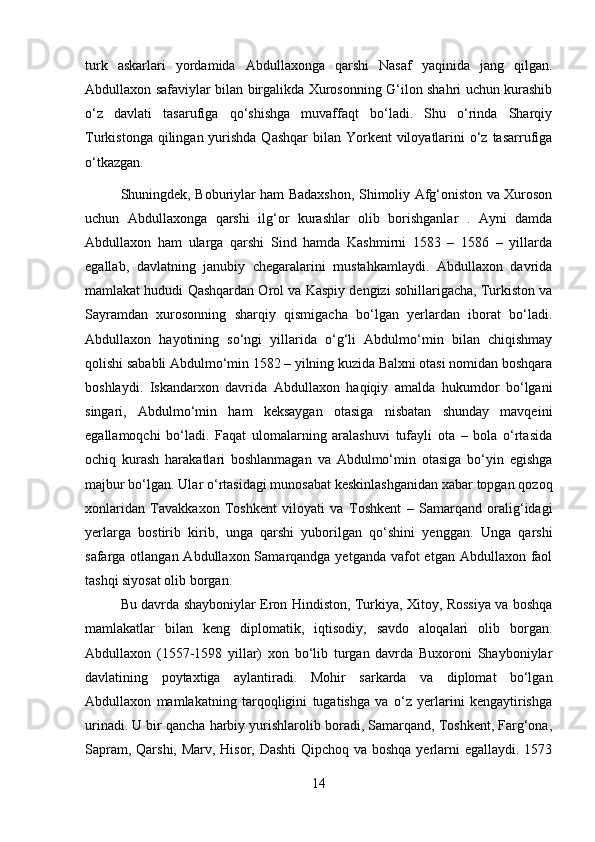 turk   askarlari   yordamida   Abdullaxonga   qarshi   Nasaf   yaqinida   jang   qilgan.
Abdullaxon safaviylar bilan birgalikda Xurosonning G‘ilon shahri uchun kurashib
o‘z   davlati   tasarufiga   qo‘shishga   muvaffaqt   bo‘ladi.   Shu   o‘rinda   Sharqiy
Turkistonga qilingan yurishda Qashqar  bilan Yorkent  viloyatlarini  o‘z tasarrufiga
o‘tkazgan. 
Shuningdek, Boburiylar ham Badaxshon, Shimoliy Afg‘oniston va Xuroson
uchun   Abdullaxonga   qarshi   ilg‘or   kurashlar   olib   borishganlar   .   Ayni   damda
Abdullaxon   ham   ularga   qarshi   Sind   hamda   Kashmirni   1583   –   1586   –   yillarda
egallab,   davlatning   janubiy   chegaralarini   mustahkamlaydi.   Abdullaxon   davrida
mamlakat hududi Qashqardan Orol va Kaspiy dengizi sohillarigacha, Turkiston va
Sayramdan   xurosonning   sharqiy   qismigacha   bo‘lgan   yerlardan   iborat   bo‘ladi.
Abdullaxon   hayotining   so‘ngi   yillarida   o‘g‘li   Abdulmo‘min   bilan   chiqishmay
qolishi sababli Abdulmo‘min 1582 – yilning kuzida Balxni otasi nomidan boshqara
boshlaydi.   Iskandarxon   davrida   Abdullaxon   haqiqiy   amalda   hukumdor   bo‘lgani
singari,   Abdulmo‘min   ham   keksaygan   otasiga   nisbatan   shunday   mavqeini
egallamoqchi   bo‘ladi.   Faqat   ulomalarning   aralashuvi   tufayli   ota   –   bola   o‘rtasida
ochiq   kurash   harakatlari   boshlanmagan   va   Abdulmo‘min   otasiga   bo‘yin   egishga
majbur bo‘lgan. Ular o‘rtasidagi munosabat keskinlashganidan xabar topgan qozoq
xonlaridan   Tavakkaxon   Toshkent   viloyati   va   Toshkent   –   Samarqand   oralig‘idagi
yerlarga   bostirib   kirib,   unga   qarshi   yuborilgan   qo‘shini   yenggan.   Unga   qarshi
safarga otlangan Abdullaxon Samarqandga yetganda  vafot  etgan  Abdullaxon  faol
tashqi siyosat olib borgan. 
Bu davrda shayboniylar Eron Hindiston, Turkiya, Xitoy, Rossiya va boshqa
mamlakatlar   bilan   keng   diplomatik,   iqtisodiy,   savdo   aloqalari   olib   borgan.
Abdullaxon   (1557-1598   yillar)   xon   bo‘lib   turgan   davrda   Buxoroni   Shayboniylar
davlatining   poytaxtiga   aylantiradi.   Mohir   sarkarda   va   diplomat   bo‘lgan
Abdullaxon   mamlakatning   tarqoqligini   tugatishga   va   o‘z   yerlarini   kengaytirishga
urinadi. U bir qancha harbiy yurishlarolib boradi, Samarqand, Toshkent, Farg‘ona,
Sapram, Qarshi, Marv, Hisor, Dashti  Qipchoq va boshqa yerlarni egallaydi. 1573
14 