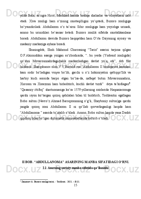 yilda   Balx,   so‘ngra   Hirot,   Mashhad   hamda   boshqa   shaharlar   va   viloyatlarni   zabt
etadi.   Xiva   xonligi   ham   o‘zining   mustaqilligini   yo‘qotadi,   Buxoro   xonligiga
bo‘ysundiriladi.   Abdullaxon   o‘z   ta’sirni   Sibir   xonligiga   ham   yoyishga   urinadi,
ammo   bu   urinishlari   be’samar   ketadi.   Buxoro   xonlik   sifatida   mustahkamlana
boradi.   Abdullaxon   davrida   Buxoro   haqiqatdan   ham   O‘rta   Osiyoning   siyosiy   va
madaniy markaziga aylana boradi.
Shuningdek,   Shoh   Mahmud   Churosning   “Tarix”   asarini   tarjima   qilgan
O.F.Akimushkin   asarga   yozgan   so‘zboshisida;   “...bu   yerda   (Yorkend   xonligida)
qo‘shni   Movarounnahrdagichalik   markazlashgan   davlat   yo‘q   edi”,   deb   fikr
bildiradi.  Sharqshunos   olim  V.V.Bartold  esa  “Abdullaxon  II  boshqaruvi  kamdan-
kam   sodir   bo‘ladigan   voqea   bo‘lib,   garchi   u   o‘z   hokimiyatini   qattiqqo‘llik   va
harbiy   kuch   asosida   barpo   etgan   bo‘lsa-da,   nafaqat   butun   Movarounnahrni,
Xuroson   va   Xorazmni   ham   birlashtirib,   kuchli   davlat   tuzdi”     deya   ta’kidlagan 8
.
“Qasamiy   ittifoq”   shartnomasiga   ko‘ra   1579-yillarning   oxirlarida   Haqnazarxonga
qarshi   isyon   ko‘targan   qozoq   qabilalari   bilan   til   biriktirib,   Toshkentni   egallagan
Bobo   sulton   (Navro‘z   Ahmad   Baroqxonnning   o‘g‘li,   Shayboniy   sulton)ga   qarshi
jangda   qozoq   xoni   Abdullaxon   II   ni   qo‘llab   quvvatlaganligi   haqida   ham
“Abdullanoma ” asarida to‘xtalib o‘tiladi. Ammo, Bobo sulton haqida yana Dashti
qipchoq bilan bo‘lgan diplomatik munosabatlarida keltirib o‘tiladi.
II BOB. “ABDULLANOMA” ASARINING MANBA SIFATIDAGI O‘RNI.
2.1 Asarning tarixiy manba sifatida qo‘llanishi
8
 Zamonov A. Buxoro xonligi tarixi. - Toshkent.: 2021. – B.31.
15 